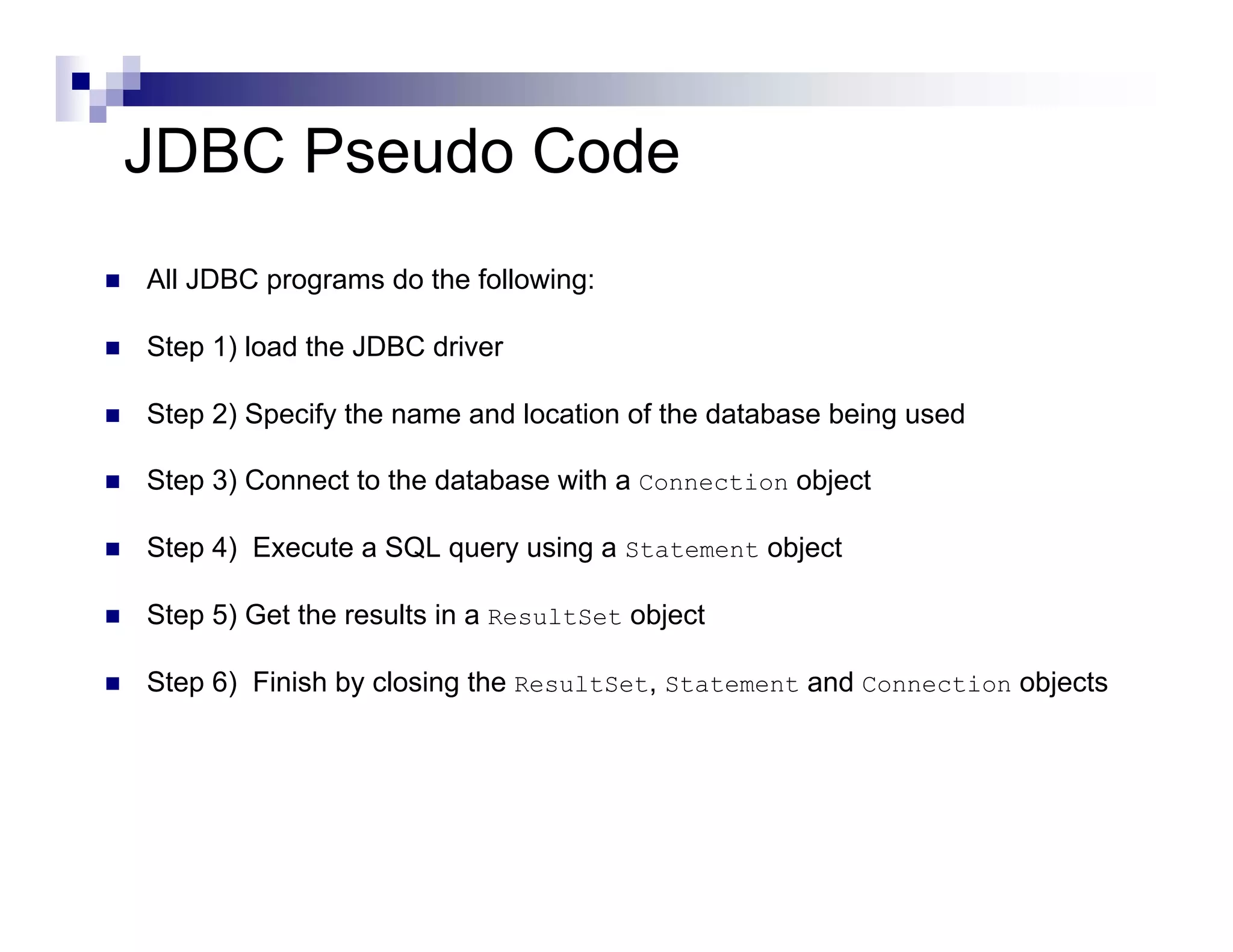 JDBC Pseudo Code
All JDBC programs do the following:

Step 1) load the JDBC driver

Step 2) Specify the name and location of the database being used

Step 3) Connect to the database with a Connection object

Step 4) Execute a SQL query using a Statement object

Step 5) Get the results in a ResultSet object

Step 6) Finish by closing the ResultSet, Statement and Connection objects
 