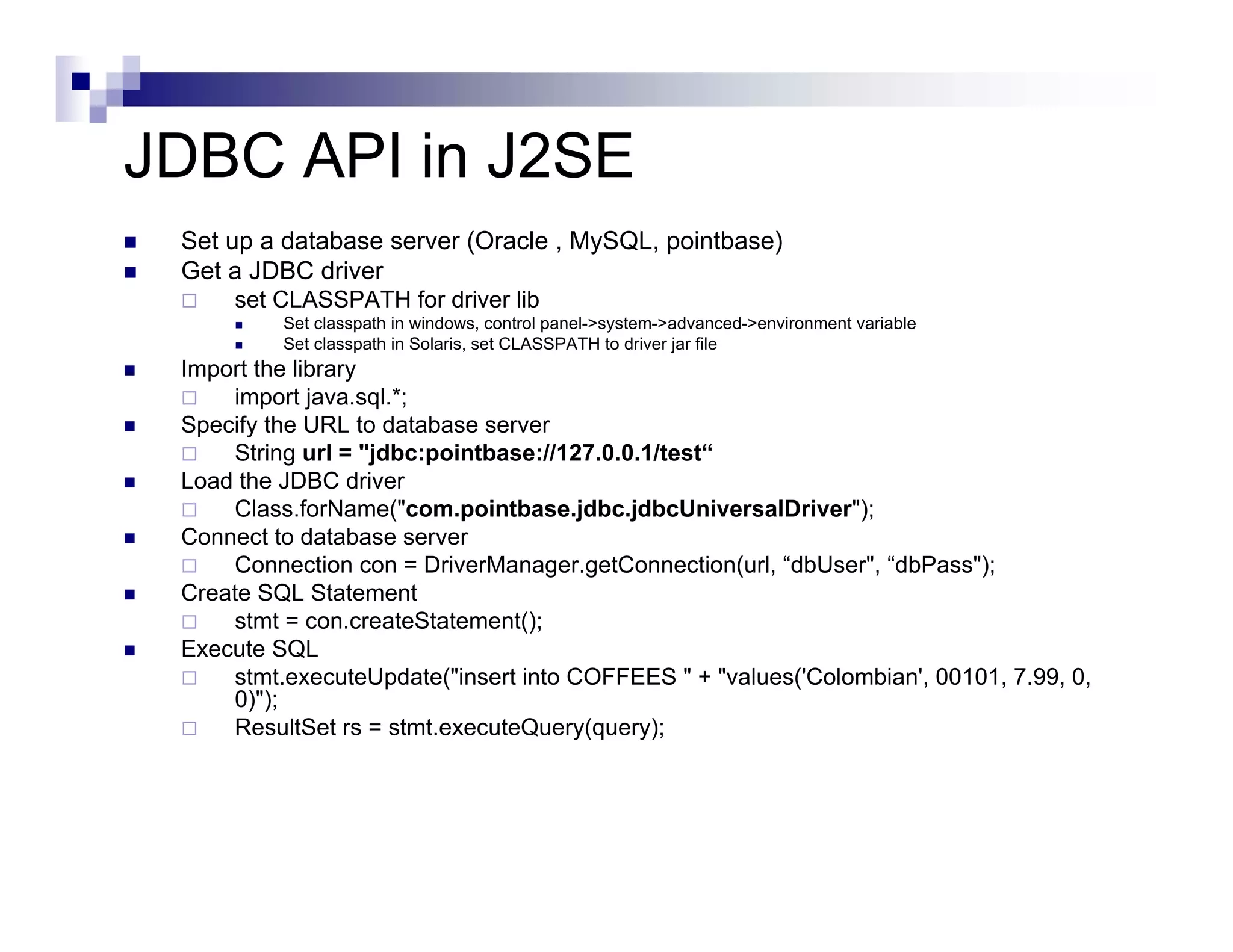 JDBC API in J2SE
 Set up a database server (Oracle , MySQL, pointbase)
 Get a JDBC driver
     set CLASSPATH for driver lib
          Set classpath in windows, control panel->system->advanced->environment variable
          Set classpath in Solaris, set CLASSPATH to driver jar file
 Import the library
     import java.sql.*;
 Specify the URL to database server
     String url = "jdbc:pointbase://127.0.0.1/test“
 Load the JDBC driver
     Class.forName("com.pointbase.jdbc.jdbcUniversalDriver");
 Connect to database server
     Connection con = DriverManager.getConnection(url, “dbUser", “dbPass");
 Create SQL Statement
     stmt = con.createStatement();
 Execute SQL
     stmt.executeUpdate("insert into COFFEES " + "values('Colombian', 00101, 7.99, 0,
     0)");
     ResultSet rs = stmt.executeQuery(query);
 