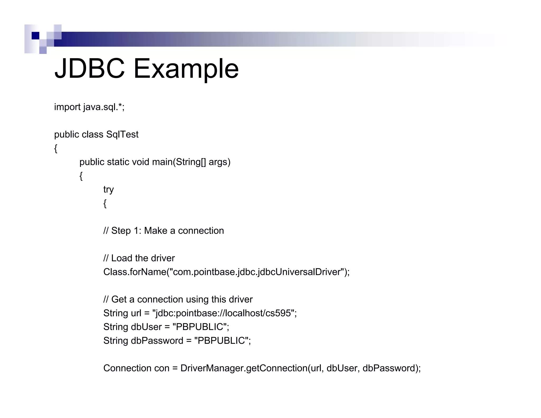 JDBC Example
import java.sql.*;

public class SqlTest
{
      public static void main(String[] args)
      {
            try
            {

            // Step 1: Make a connection

            // Load the driver
            Class.forName("com.pointbase.jdbc.jdbcUniversalDriver");

            // Get a connection using this driver
            String url = "jdbc:pointbase://localhost/cs595";
            String dbUser = "PBPUBLIC";
            String dbPassword = "PBPUBLIC";

            Connection con = DriverManager.getConnection(url, dbUser, dbPassword);
 