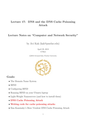 Lecture 17: DNS and the DNS Cache Poisoning
Attack
Lecture Notes on “Computer and Network Security”
by Avi Kak (kak@purdue.edu)
April 29, 2013
12:39pm
c 2013 Avinash Kak, Purdue University
Goals:
• The Domain Name System
• BIND
• Conﬁguring BIND
• Running BIND on your Ubuntu laptop
• Light-Weight Nameservers (and how to install them)
• DNS Cache Poisoning Attack
• Writing code for cache poisoning attacks
• Dan Kaminsky’s More Virulent DNS Cache Poisoning Attack
1
 