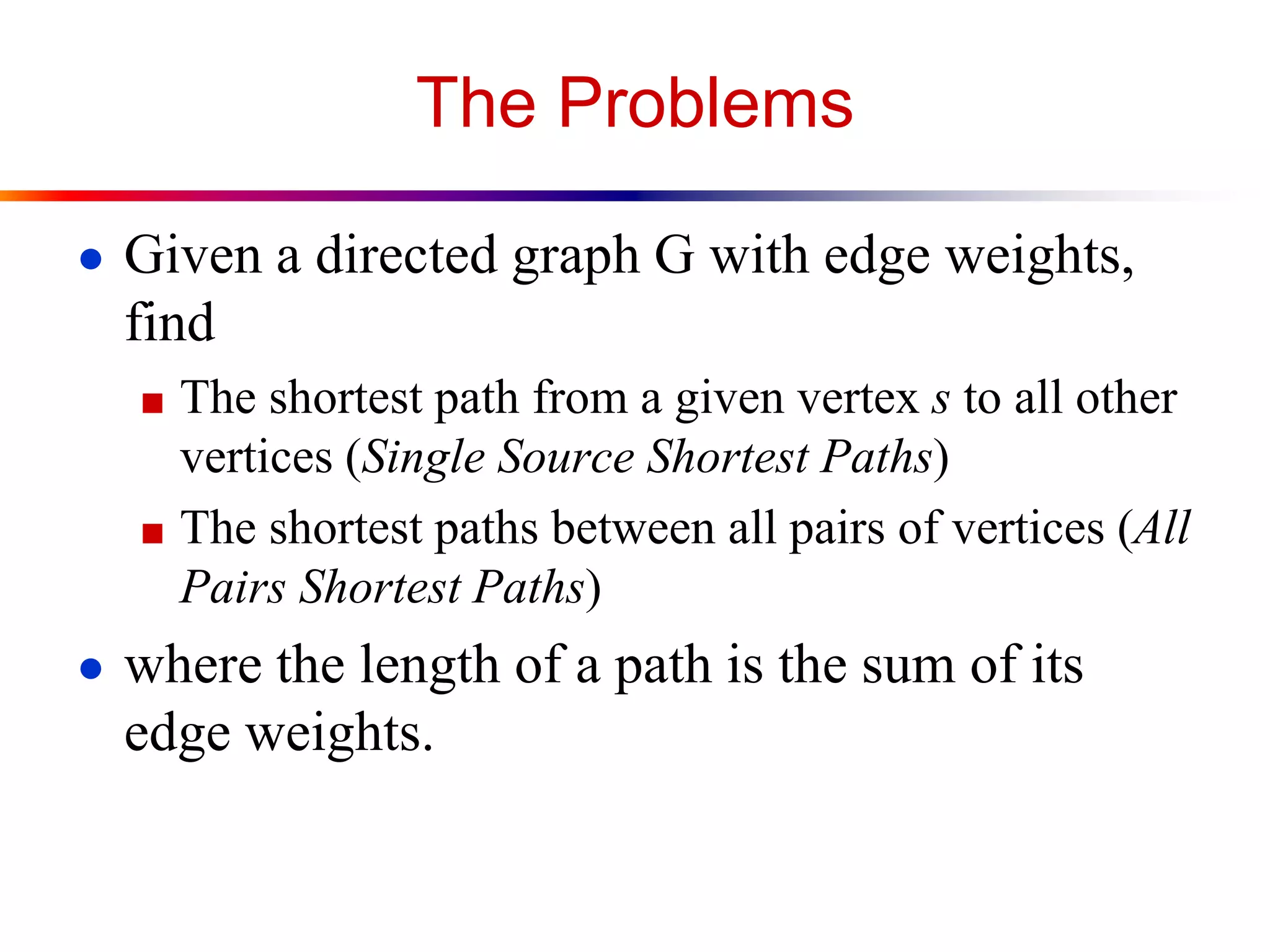 The Problems
● Given a directed graph G with edge weights,
find
■ The shortest path from a given vertex s to all other
vertices (Single Source Shortest Paths)
■ The shortest paths between all pairs of vertices (All
Pairs Shortest Paths)
● where the length of a path is the sum of its
edge weights.
 