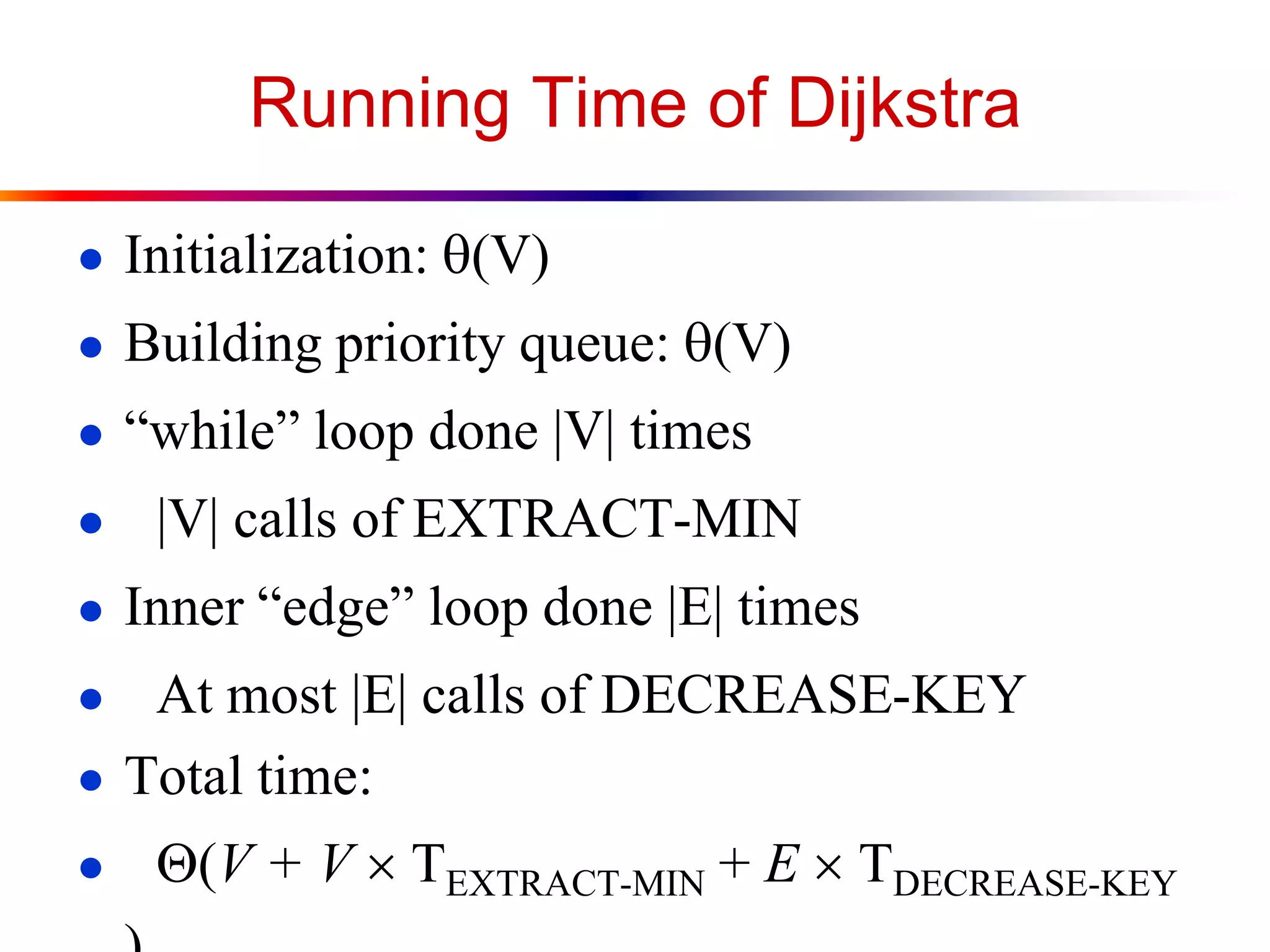 Running Time of Dijkstra
● Initialization: q(V)
● Building priority queue: q(V)
● “while” loop done |V| times
● |V| calls of EXTRACT-MIN
● Inner “edge” loop done |E| times
● At most |E| calls of DECREASE-KEY
● Total time:
● (V + V  TEXTRACT-MIN + E  TDECREASE-KEY
 