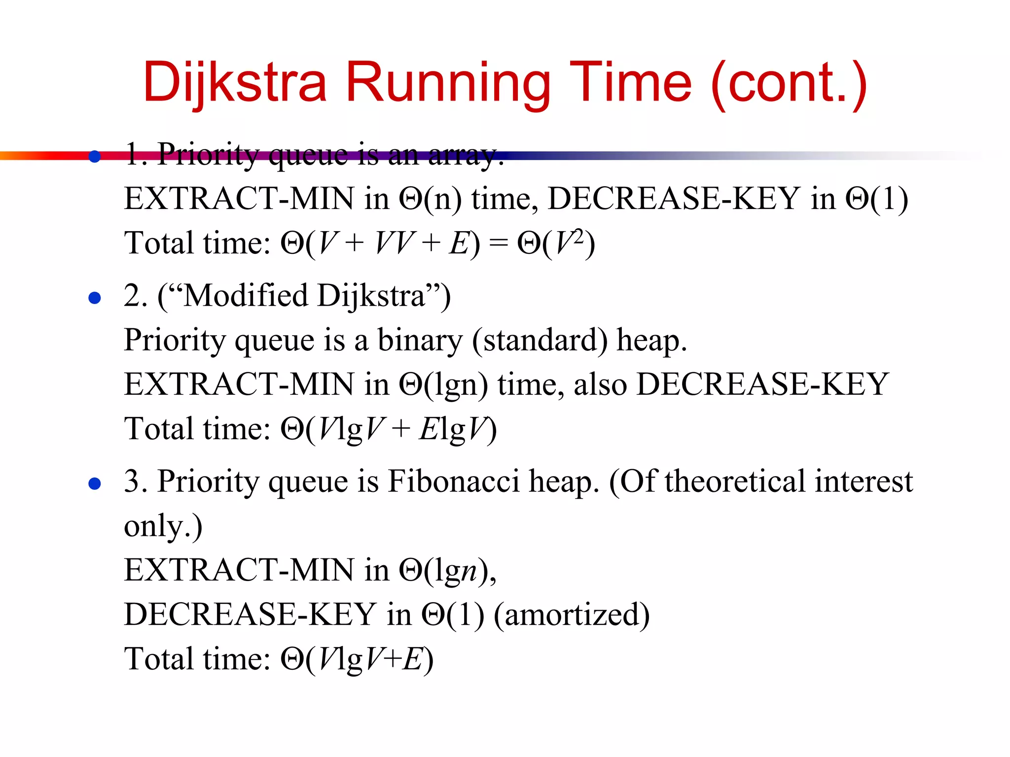 Dijkstra Running Time (cont.)
● 1. Priority queue is an array.
EXTRACT-MIN in (n) time, DECREASE-KEY in (1)
Total time: (V + VV + E) = (V2)
● 2. (“Modified Dijkstra”)
Priority queue is a binary (standard) heap.
EXTRACT-MIN in (lgn) time, also DECREASE-KEY
Total time: (VlgV + ElgV)
● 3. Priority queue is Fibonacci heap. (Of theoretical interest
only.)
EXTRACT-MIN in (lgn),
DECREASE-KEY in (1) (amortized)
Total time: (VlgV+E)
 