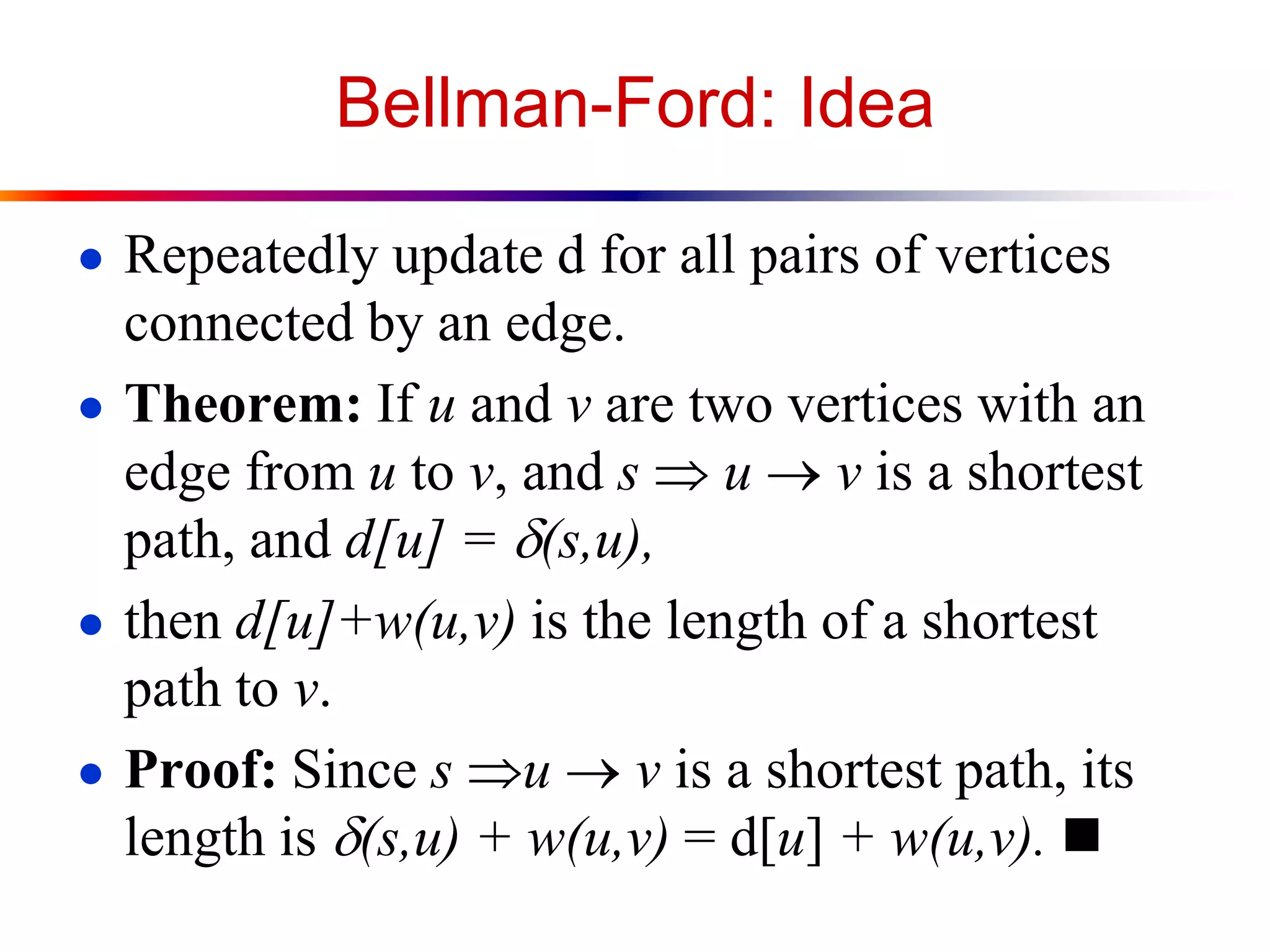 Bellman-Ford: Idea
● Repeatedly update d for all pairs of vertices
connected by an edge.
● Theorem: If u and v are two vertices with an
edge from u to v, and s  u  v is a shortest
path, and d[u] = d(s,u),
● then d[u]+w(u,v) is the length of a shortest
path to v.
● Proof: Since s u  v is a shortest path, its
length is d(s,u) + w(u,v) = d[u] + w(u,v). 
 
