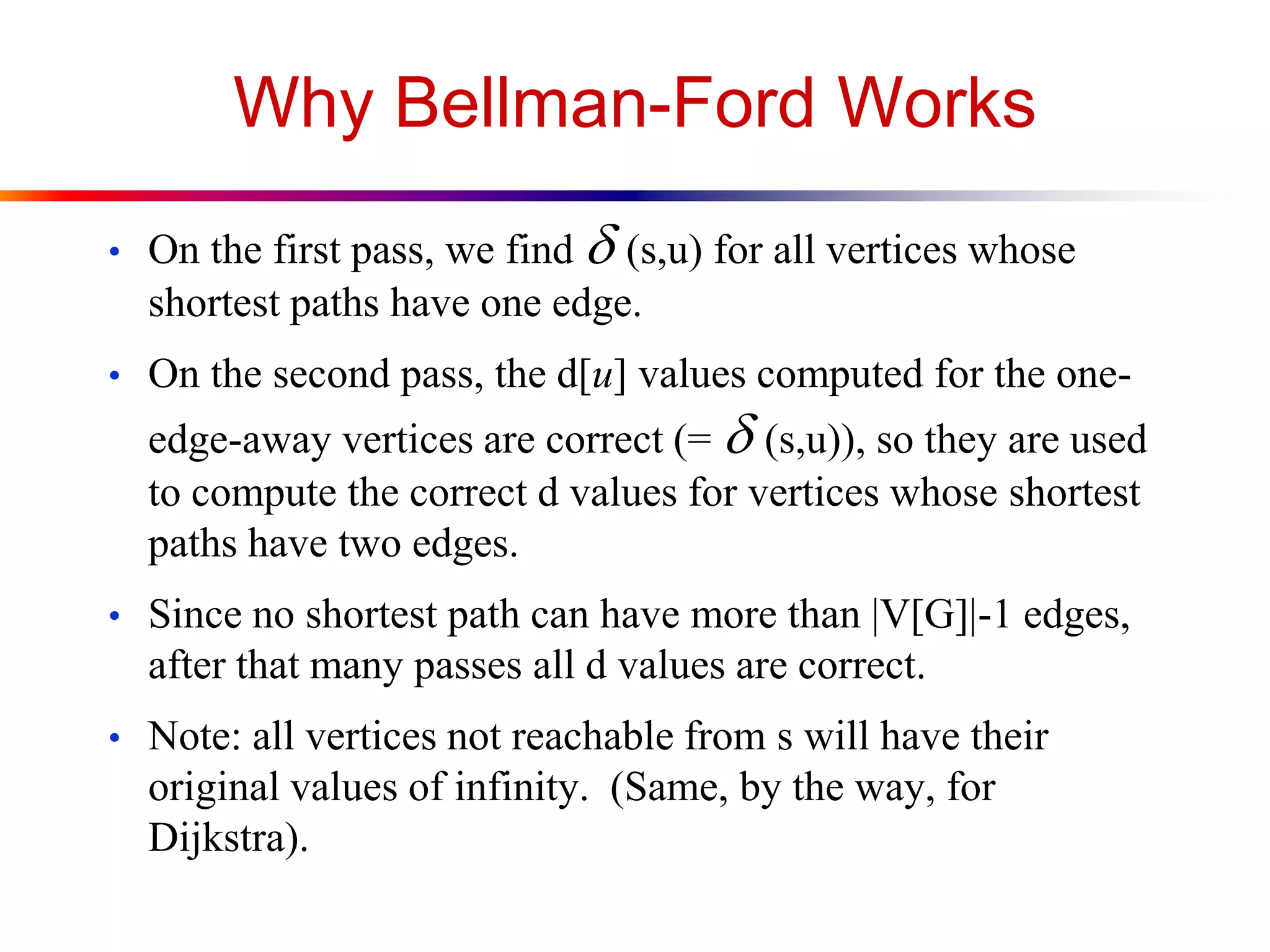 Why Bellman-Ford Works
• On the first pass, we find d(s,u) for all vertices whose
shortest paths have one edge.
• On the second pass, the d[u] values computed for the one-
edge-away vertices are correct (= d(s,u)), so they are used
to compute the correct d values for vertices whose shortest
paths have two edges.
• Since no shortest path can have more than |V[G]|-1 edges,
after that many passes all d values are correct.
• Note: all vertices not reachable from s will have their
original values of infinity. (Same, by the way, for
Dijkstra).
 
