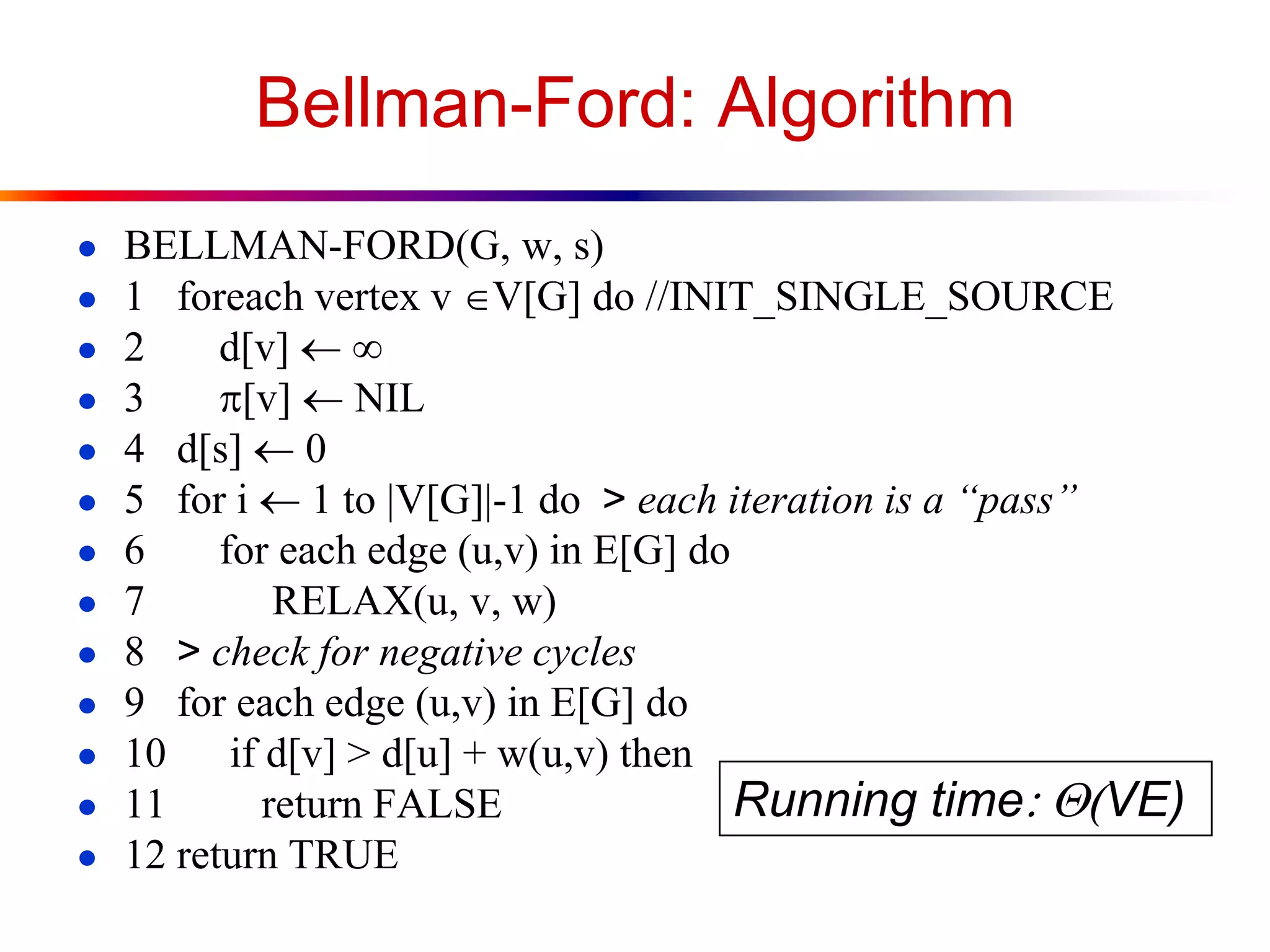 Bellman-Ford: Algorithm
● BELLMAN-FORD(G, w, s)
● 1 foreach vertex v V[G] do //INIT_SINGLE_SOURCE
● 2 d[v] 
● 3 p[v] NIL
● 4 d[s] 0
● 5 for i  1 to |V[G]|-1 do > each iteration is a “pass”
● 6 for each edge (u,v) in E[G] do
● 7 RELAX(u, v, w)
● 8 > check for negative cycles
● 9 for each edge (u,v) in E[G] do
● 10 if d[v] > d[u] + w(u,v) then
● 11 return FALSE
● 12 return TRUE
Running time:(VE)
 