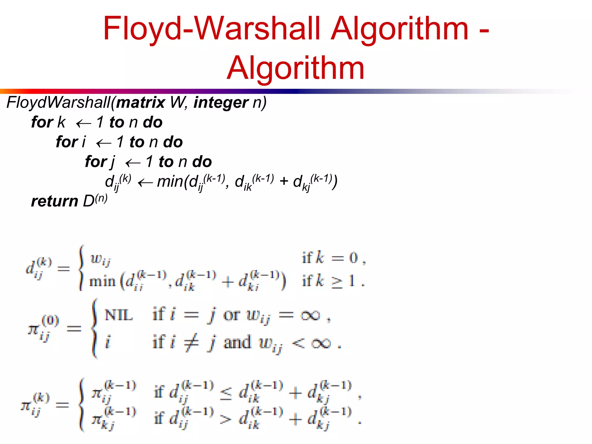 Floyd-Warshall Algorithm -
Algorithm
FloydWarshall(matrix W, integer n)
for k  1 to n do
for i  1 to n do
for j  1 to n do
dij
(k)  min(dij
(k-1), dik
(k-1) + dkj
(k-1))
return D(n)
 