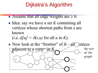 Dijkstra’s Algorithm
● Assume that all edge weights are  0.
● Idea: say we have a set K containing all
vertices whose shortest paths from s are
known
(i.e. d[u] = d(s,u) for all u in K).
● Now look at the “frontier” of K—all vertices
adjacent to a vertex in K. the rest
of the
graph
s
K
 