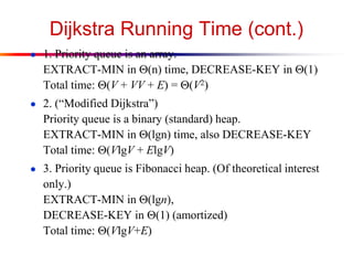 Dijkstra Running Time (cont.)
● 1. Priority queue is an array.
EXTRACT-MIN in (n) time, DECREASE-KEY in (1)
Total time: (V + VV + E) = (V2)
● 2. (“Modified Dijkstra”)
Priority queue is a binary (standard) heap.
EXTRACT-MIN in (lgn) time, also DECREASE-KEY
Total time: (VlgV + ElgV)
● 3. Priority queue is Fibonacci heap. (Of theoretical interest
only.)
EXTRACT-MIN in (lgn),
DECREASE-KEY in (1) (amortized)
Total time: (VlgV+E)
 