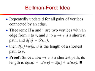 Bellman-Ford: Idea
● Repeatedly update d for all pairs of vertices
connected by an edge.
● Theorem: If u and v are two vertices with an
edge from u to v, and s  u  v is a shortest
path, and d[u] = d(s,u),
● then d[u]+w(u,v) is the length of a shortest
path to v.
● Proof: Since s u  v is a shortest path, its
length is d(s,u) + w(u,v) = d[u] + w(u,v). 
 