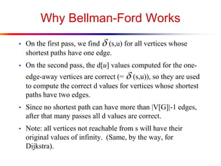 Why Bellman-Ford Works
• On the first pass, we find d(s,u) for all vertices whose
shortest paths have one edge.
• On the second pass, the d[u] values computed for the one-
edge-away vertices are correct (= d(s,u)), so they are used
to compute the correct d values for vertices whose shortest
paths have two edges.
• Since no shortest path can have more than |V[G]|-1 edges,
after that many passes all d values are correct.
• Note: all vertices not reachable from s will have their
original values of infinity. (Same, by the way, for
Dijkstra).
 