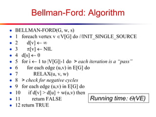 Bellman-Ford: Algorithm
● BELLMAN-FORD(G, w, s)
● 1 foreach vertex v V[G] do //INIT_SINGLE_SOURCE
● 2 d[v] 
● 3 p[v] NIL
● 4 d[s] 0
● 5 for i  1 to |V[G]|-1 do > each iteration is a “pass”
● 6 for each edge (u,v) in E[G] do
● 7 RELAX(u, v, w)
● 8 > check for negative cycles
● 9 for each edge (u,v) in E[G] do
● 10 if d[v] > d[u] + w(u,v) then
● 11 return FALSE
● 12 return TRUE
Running time:(VE)
 