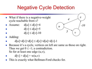 Negative Cycle Detection
● What if there is a negative-weight
cycle reachable from s?
● Assume: d[u]  d[x]+4
● d[v]  d[u]+5
● d[x]  d[v]-10
● Adding:
● d[u]+d[v]+d[x]  d[x]+d[u]+d[v]-1
● Because it’s a cycle, vertices on left are same as those on right.
Thus we get 0  -1; a contradiction.
So for at least one edge (u,v),
● d[v] > d[u] + w(u,v)
● This is exactly what Bellman-Ford checks for.
u
x
v
4
5
-10
 