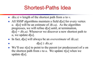 Shortest-Paths Idea
● d(u,v)  length of the shortest path from u to v.
● All SSSP algorithms maintain a field d[u] for every vertex
u. d[u] will be an estimate of d(s,u). As the algorithm
progresses, we will refine d[u] until, at termination,
d[u] = d(s,u). Whenever we discover a new shortest path to
u, we update d[u].
● In fact, d[u] will always be an overestimate of d(s,u):
● d[u] d(s,u)
● We’ll use p[u] to point to the parent (or predecessor) of u on
the shortest path from s to u. We update p[u] when we
update d[u].
 