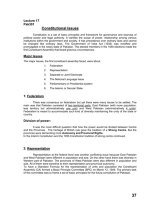 Lecture 17
Pak301
Constitutional Issues
Constitution is a set of basic principles and framework for governance and exercise of
political power and legal authority. It clarifies the scope of power, relationship among various
institutions within the government and society. It has precedence over ordinary laws and cannot
be changed like ordinary laws. The Government of India Act (1935) was modified and
promulgated in the newly state of Pakistan. The elected members in the 1946 elections made the
first Constituent Assembly that faced grievous circumstances.
Major Issues
The major issues, the first constituent assembly faced, were about:
1. Federalism
2. Representation
3. Separate or Joint Electorate
4. The National Language Issue
5. Parliamentary or Presidential system
6. The Islamic or Secular State
1: Federalism
There was consensus on federalism but yet there were many issues to be settled. The
main was that Pakistan consisted of two territorial parts, East Pakistan (with more population,
less territory but administratively one unit) and West Pakistan (administratively 4 units).
Federalism is meant to accommodate such kind of diversity maintaining the unity of the state or
country.
Division of power:
It was the most difficult question that how the power would be divided between Centre
and the Provinces. The heritage of British rule gave the tradition of a Strong Centre. But the
provinces were demanding more Autonomy and Provincial Rights.
In the Interim Constitution and the 1956 Constitution tradition of strong centre continued.
2: Representation
Representation at the federal level was another conflicting issue because East Pakistan
and West Pakistan were different in population and size. On the other hand there was diversity in
Western part of Pakistan. The provinces of West Pakistan were also different in population and
size. All of them were sensitive to their representation and provincial autonomy.
To have a Standard Formula for the representation of units and population the Constituent
Assembly (CA) formed a Basic Principle Committee (BPC) on March 12, 1949. The primary task
of this committee was to frame a set of basic principles for the future constitution of Pakistan.
37
 