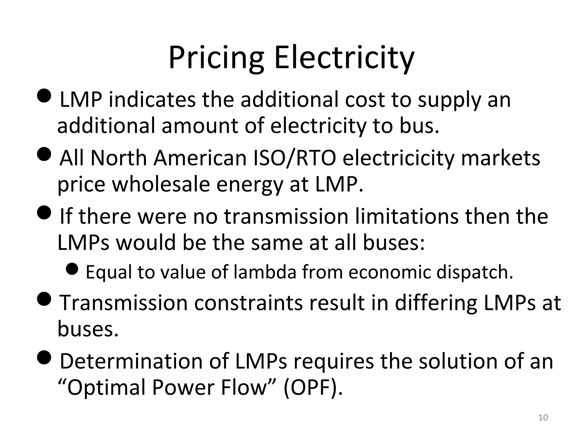 Pricing Electricity
LMP indicates the additional cost to supply an
additional amount of electricity to bus.
All North American ISO/RTO electricicity markets
price wholesale energy at LMP.
If there were no transmission limitations then the
LMPs would be the same at all buses:
Equal to value of lambda from economic dispatch.
Transmission constraints result in differing LMPs at
buses.
Determination of LMPs requires the solution of an
“Optimal Power Flow” (OPF).
10
 