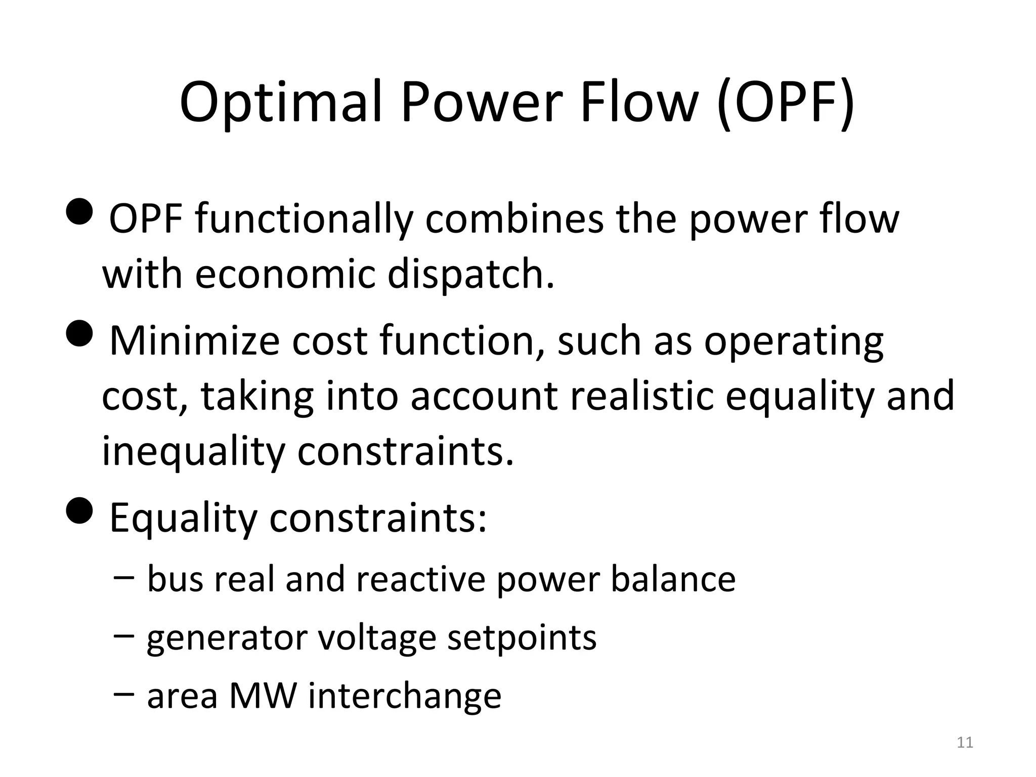 Optimal Power Flow (OPF)
OPF functionally combines the power flow
with economic dispatch.
Minimize cost function, such as operating
cost, taking into account realistic equality and
inequality constraints.
Equality constraints:
– bus real and reactive power balance
– generator voltage setpoints
– area MW interchange
11
 