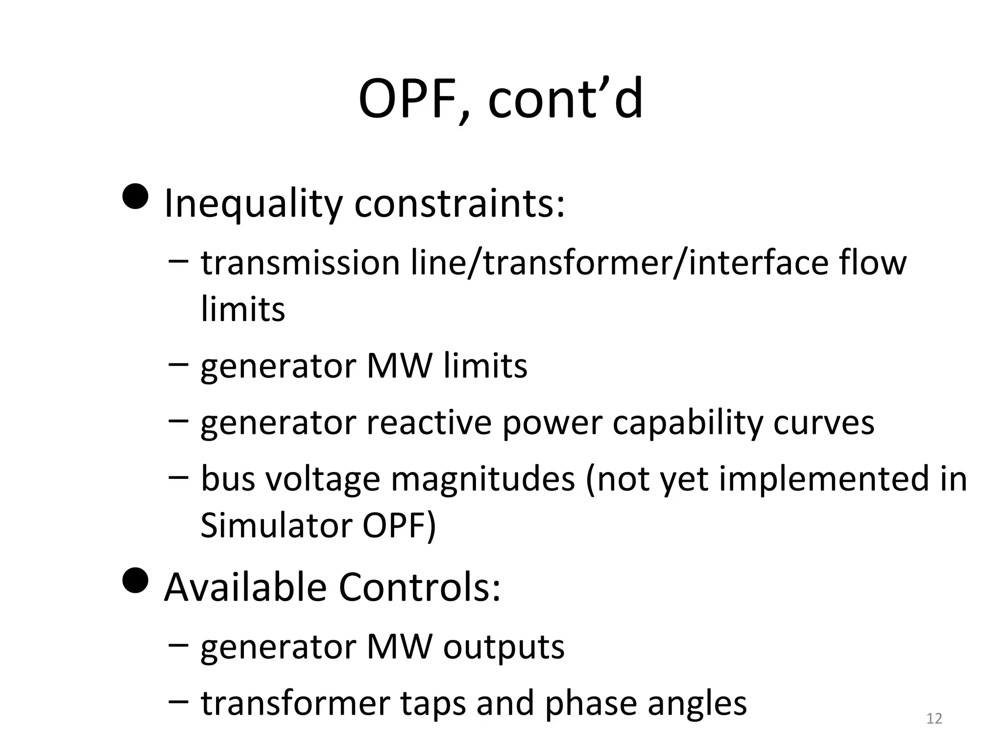 OPF, cont’d
Inequality constraints:
– transmission line/transformer/interface flow
limits
– generator MW limits
– generator reactive power capability curves
– bus voltage magnitudes (not yet implemented in
Simulator OPF)
Available Controls:
– generator MW outputs
– transformer taps and phase angles 12
 