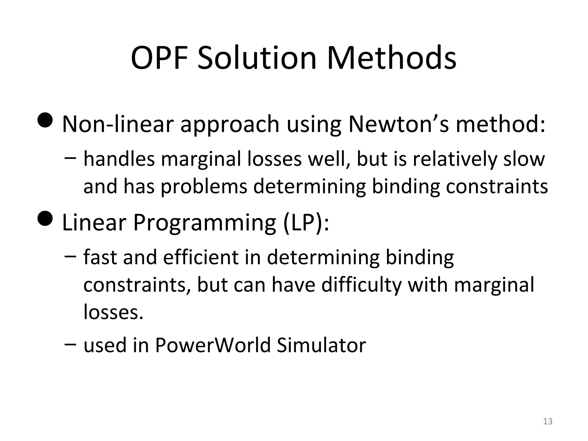 OPF Solution Methods
Non-linear approach using Newton’s method:
– handles marginal losses well, but is relatively slow
and has problems determining binding constraints
Linear Programming (LP):
– fast and efficient in determining binding
constraints, but can have difficulty with marginal
losses.
– used in PowerWorld Simulator
13
 