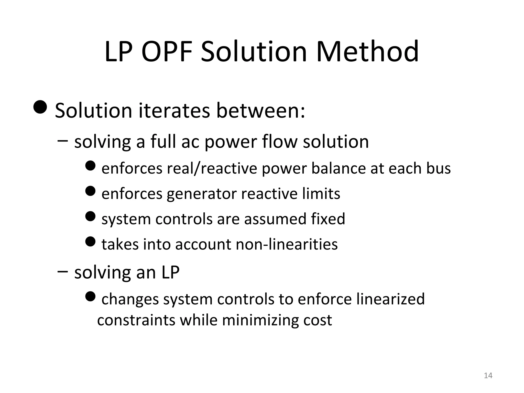 LP OPF Solution Method
Solution iterates between:
– solving a full ac power flow solution
enforces real/reactive power balance at each bus
enforces generator reactive limits
system controls are assumed fixed
takes into account non-linearities
– solving an LP
changes system controls to enforce linearized
constraints while minimizing cost
14
 