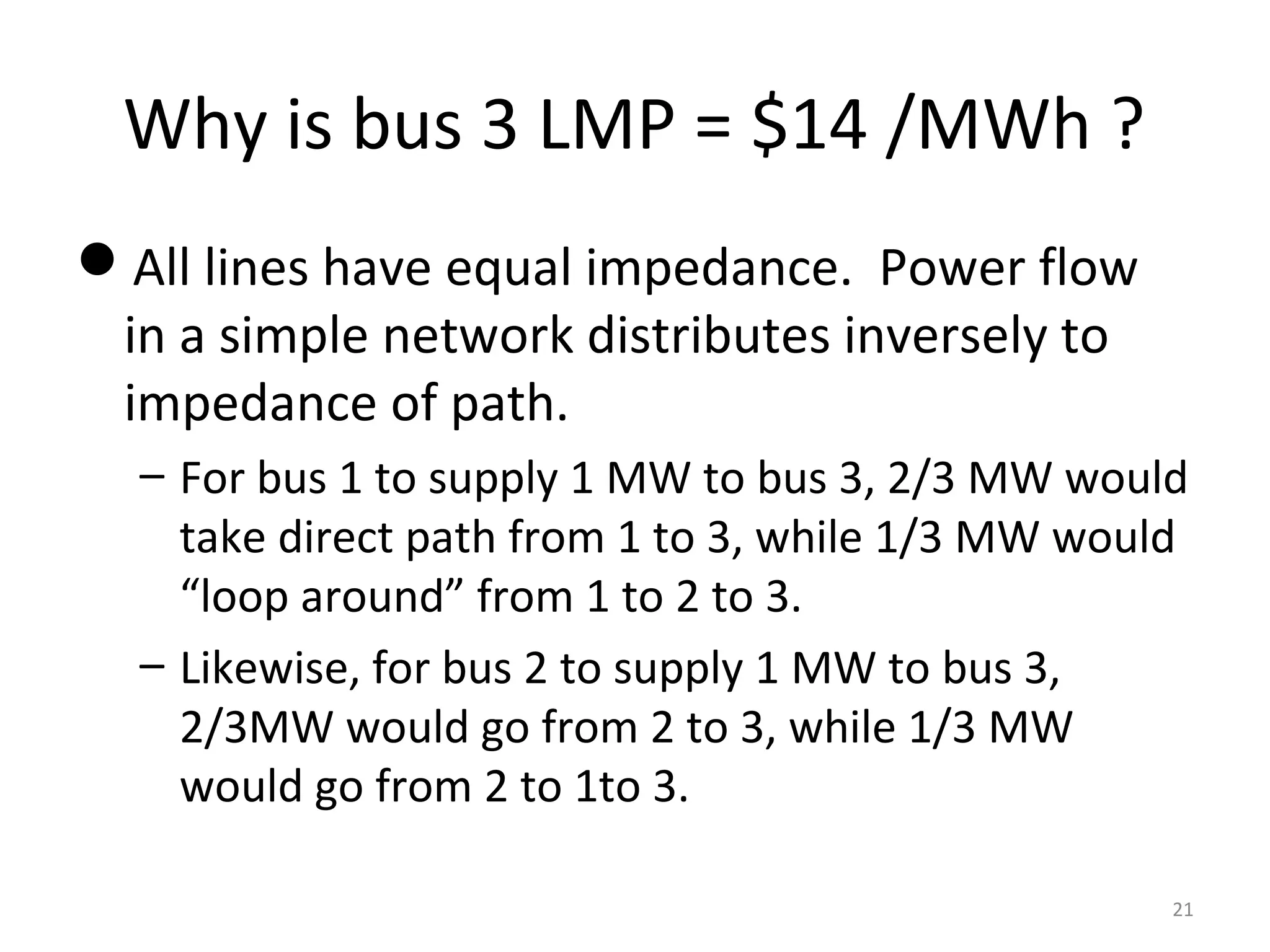 Why is bus 3 LMP = $14 /MWh ?
All lines have equal impedance. Power flow
in a simple network distributes inversely to
impedance of path.
– For bus 1 to supply 1 MW to bus 3, 2/3 MW would
take direct path from 1 to 3, while 1/3 MW would
“loop around” from 1 to 2 to 3.
– Likewise, for bus 2 to supply 1 MW to bus 3,
2/3MW would go from 2 to 3, while 1/3 MW
would go from 2 to 1to 3.
21
 