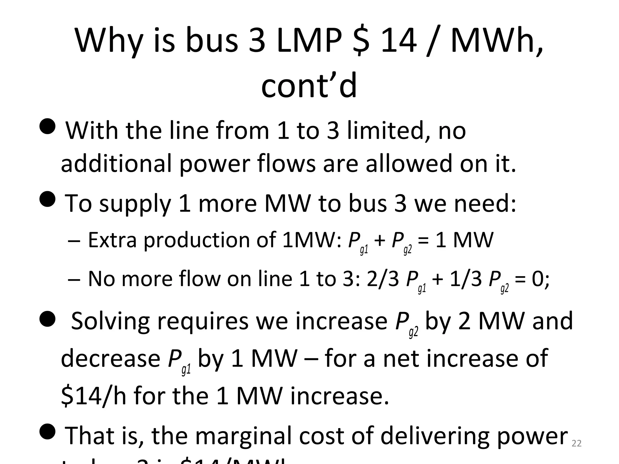 Why is bus 3 LMP $ 14 / MWh,
cont’d
With the line from 1 to 3 limited, no
additional power flows are allowed on it.
To supply 1 more MW to bus 3 we need:
– Extra production of 1MW: Pg1 + Pg2 = 1 MW
– No more flow on line 1 to 3: 2/3 Pg1 + 1/3 Pg2 = 0;
 Solving requires we increase Pg2 by 2 MW and
decrease Pg1 by 1 MW – for a net increase of
$14/h for the 1 MW increase.
That is, the marginal cost of delivering power22
 