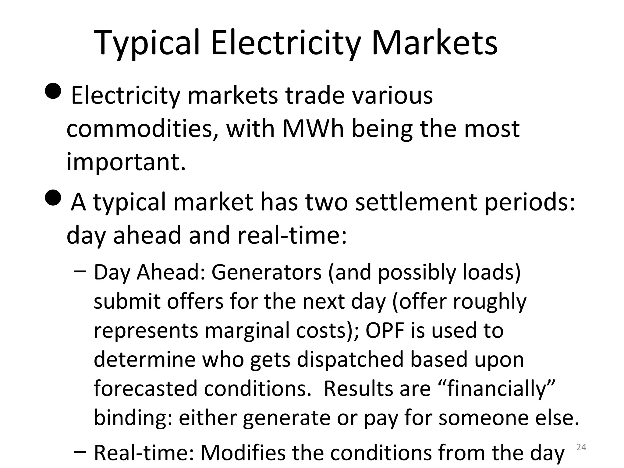 Typical Electricity Markets
Electricity markets trade various
commodities, with MWh being the most
important.
A typical market has two settlement periods:
day ahead and real-time:
– Day Ahead: Generators (and possibly loads)
submit offers for the next day (offer roughly
represents marginal costs); OPF is used to
determine who gets dispatched based upon
forecasted conditions. Results are “financially”
binding: either generate or pay for someone else.
– Real-time: Modifies the conditions from the day 24
 