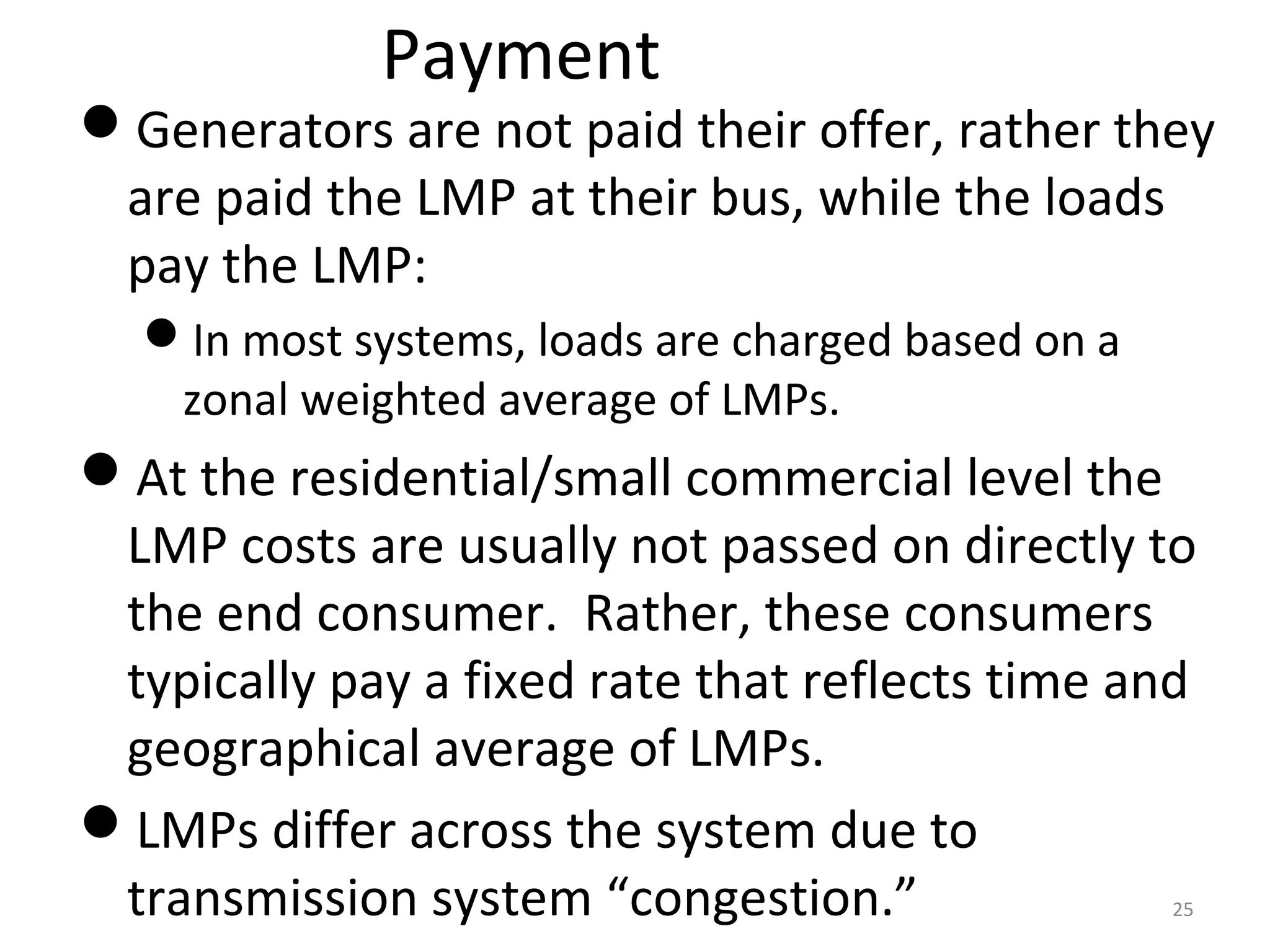 Payment
Generators are not paid their offer, rather they
are paid the LMP at their bus, while the loads
pay the LMP:
In most systems, loads are charged based on a
zonal weighted average of LMPs.
At the residential/small commercial level the
LMP costs are usually not passed on directly to
the end consumer. Rather, these consumers
typically pay a fixed rate that reflects time and
geographical average of LMPs.
LMPs differ across the system due to
transmission system “congestion.” 25
 