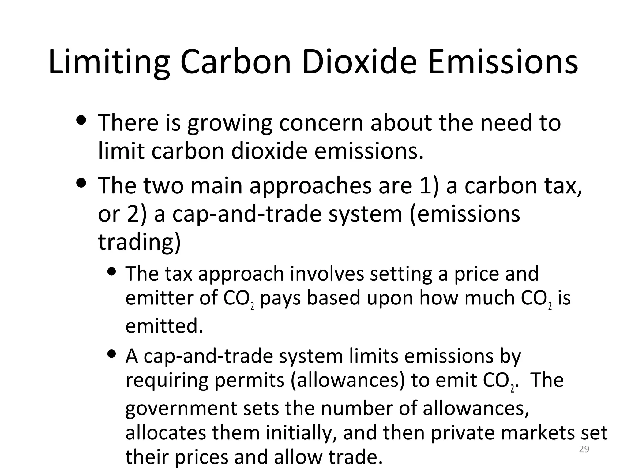 Limiting Carbon Dioxide Emissions
• There is growing concern about the need to
limit carbon dioxide emissions.
• The two main approaches are 1) a carbon tax,
or 2) a cap-and-trade system (emissions
trading)
• The tax approach involves setting a price and
emitter of CO2 pays based upon how much CO2 is
emitted.
• A cap-and-trade system limits emissions by
requiring permits (allowances) to emit CO2. The
government sets the number of allowances,
allocates them initially, and then private markets set
their prices and allow trade.
29
 