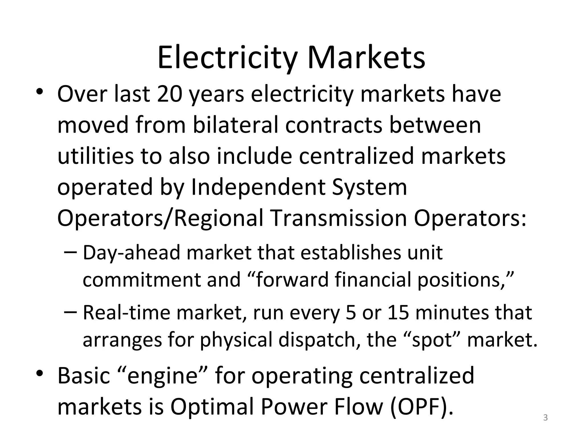 Electricity Markets
• Over last 20 years electricity markets have
moved from bilateral contracts between
utilities to also include centralized markets
operated by Independent System
Operators/Regional Transmission Operators:
– Day-ahead market that establishes unit
commitment and “forward financial positions,”
– Real-time market, run every 5 or 15 minutes that
arranges for physical dispatch, the “spot” market.
• Basic “engine” for operating centralized
markets is Optimal Power Flow (OPF). 3
 