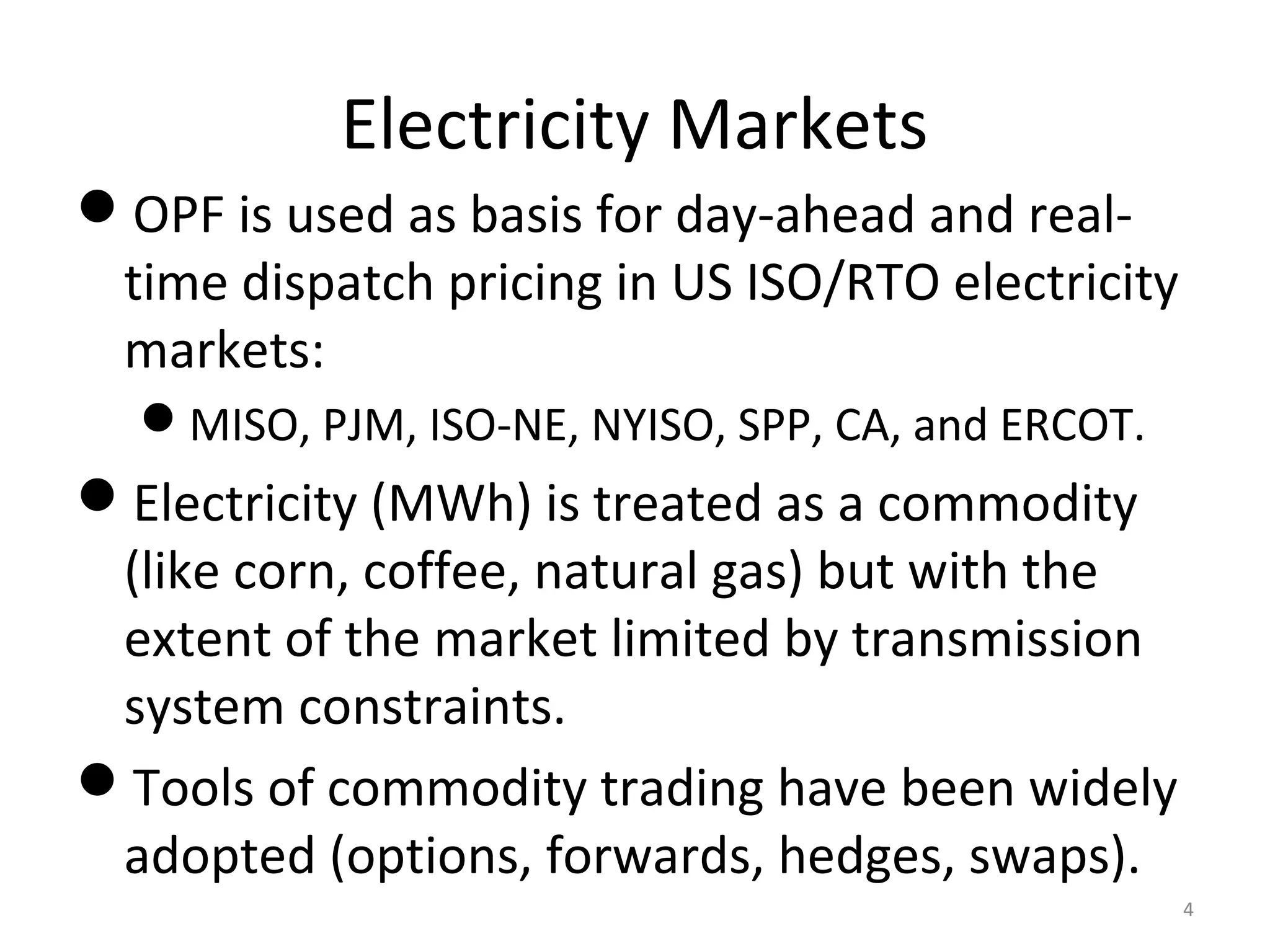 Electricity Markets
OPF is used as basis for day-ahead and real-
time dispatch pricing in US ISO/RTO electricity
markets:
MISO, PJM, ISO-NE, NYISO, SPP, CA, and ERCOT.
Electricity (MWh) is treated as a commodity
(like corn, coffee, natural gas) but with the
extent of the market limited by transmission
system constraints.
Tools of commodity trading have been widely
adopted (options, forwards, hedges, swaps).
4
 