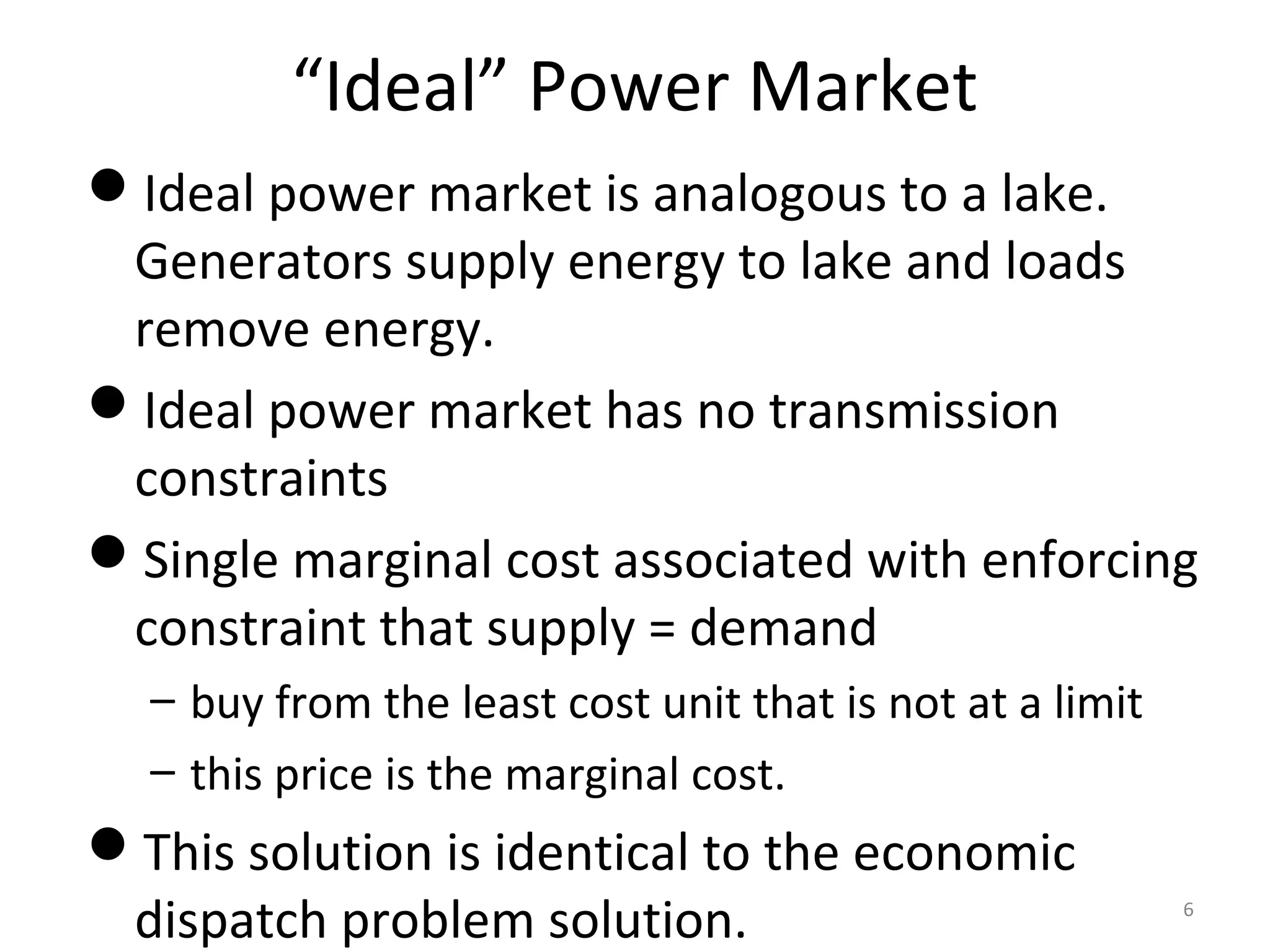 “Ideal” Power Market
Ideal power market is analogous to a lake.
Generators supply energy to lake and loads
remove energy.
Ideal power market has no transmission
constraints
Single marginal cost associated with enforcing
constraint that supply = demand
– buy from the least cost unit that is not at a limit
– this price is the marginal cost.
This solution is identical to the economic
dispatch problem solution. 6
 