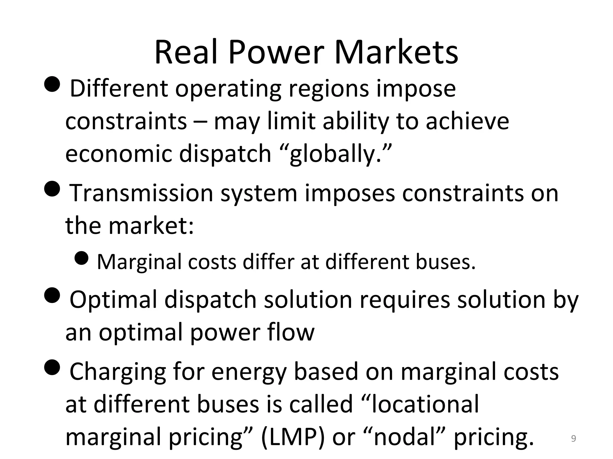 Real Power Markets
Different operating regions impose
constraints – may limit ability to achieve
economic dispatch “globally.”
Transmission system imposes constraints on
the market:
Marginal costs differ at different buses.
Optimal dispatch solution requires solution by
an optimal power flow
Charging for energy based on marginal costs
at different buses is called “locational
marginal pricing” (LMP) or “nodal” pricing. 9
 