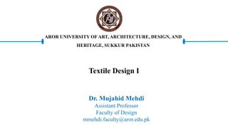 Textile Design I
Dr. Mujahid Mehdi
Assistant Professor
Faculty of Design
mmehdi.faculty@aror.edu.pk
AROR UNIVERSITY OF ART, ARCHITECTURE, DESIGN, AND
HERITAGE, SUKKUR PAKISTAN
 