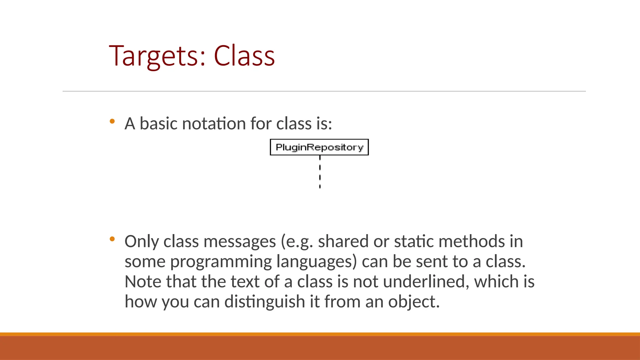 Targets: Class

A basic notation for class is:

Only class messages (e.g. shared or static methods in
some programming languages) can be sent to a class.
Note that the text of a class is not underlined, which is
how you can distinguish it from an object.
 