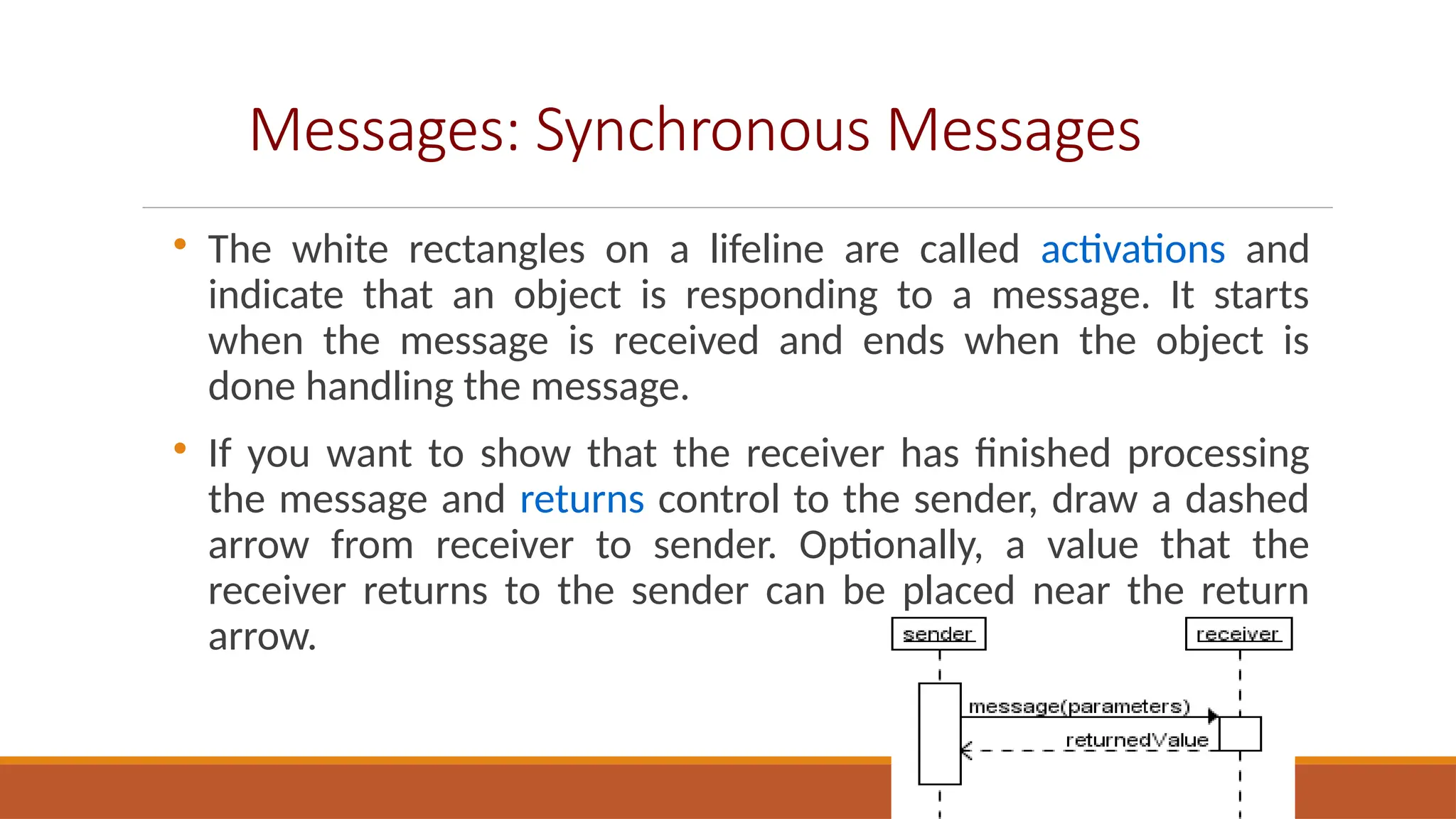 Messages: Synchronous Messages

The white rectangles on a lifeline are called activations and
indicate that an object is responding to a message. It starts
when the message is received and ends when the object is
done handling the message.

If you want to show that the receiver has finished processing
the message and returns control to the sender, draw a dashed
arrow from receiver to sender. Optionally, a value that the
receiver returns to the sender can be placed near the return
arrow.
 