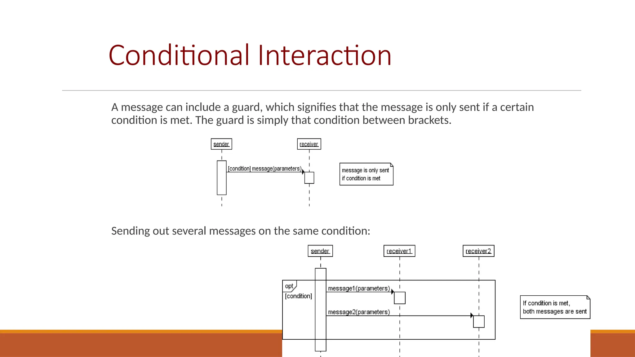 Conditional Interaction
A message can include a guard, which signifies that the message is only sent if a certain
condition is met. The guard is simply that condition between brackets.
Sending out several messages on the same condition:
 