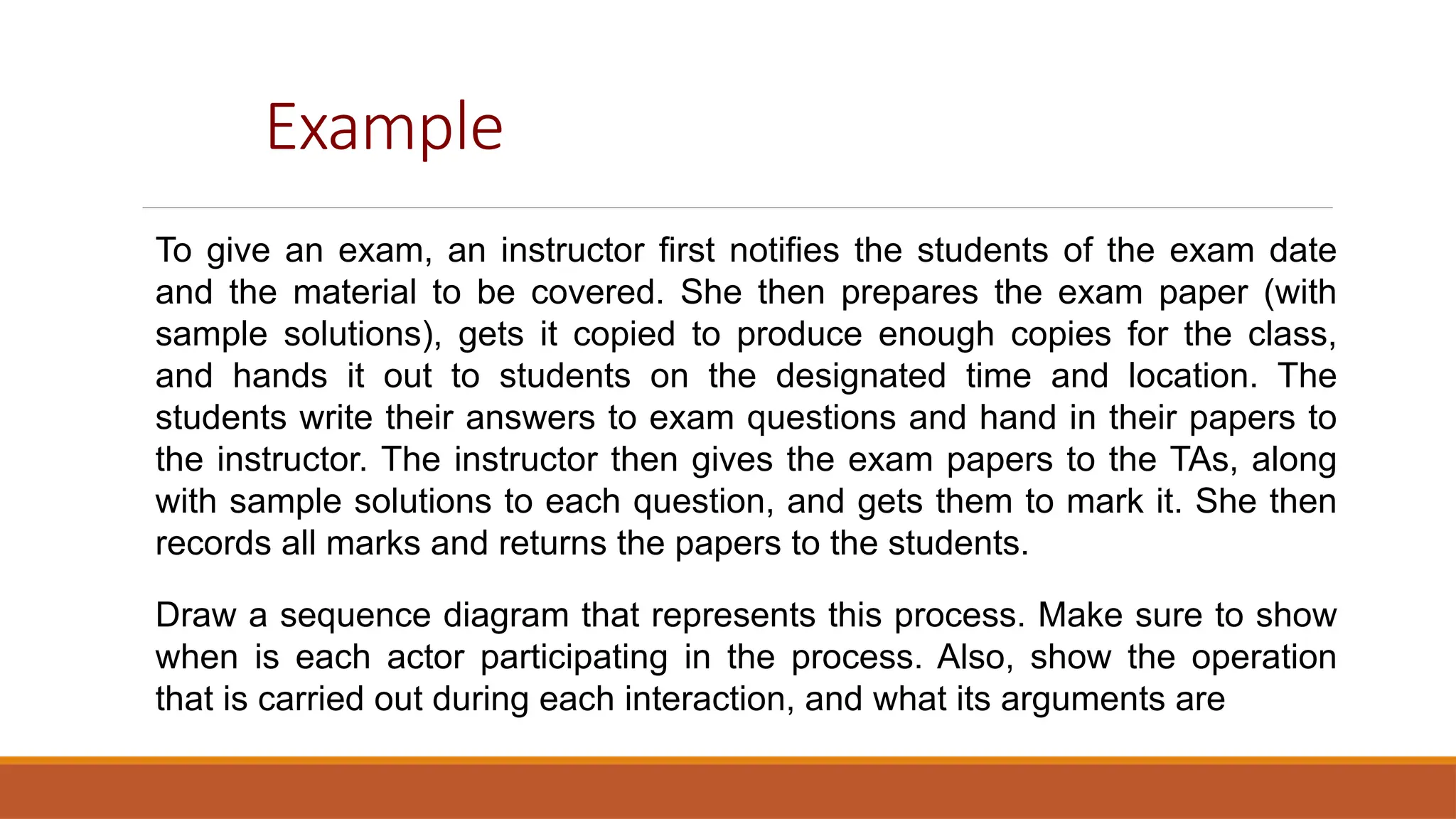 Example
To give an exam, an instructor first notifies the students of the exam date
and the material to be covered. She then prepares the exam paper (with
sample solutions), gets it copied to produce enough copies for the class,
and hands it out to students on the designated time and location. The
students write their answers to exam questions and hand in their papers to
the instructor. The instructor then gives the exam papers to the TAs, along
with sample solutions to each question, and gets them to mark it. She then
records all marks and returns the papers to the students.
Draw a sequence diagram that represents this process. Make sure to show
when is each actor participating in the process. Also, show the operation
that is carried out during each interaction, and what its arguments are
 