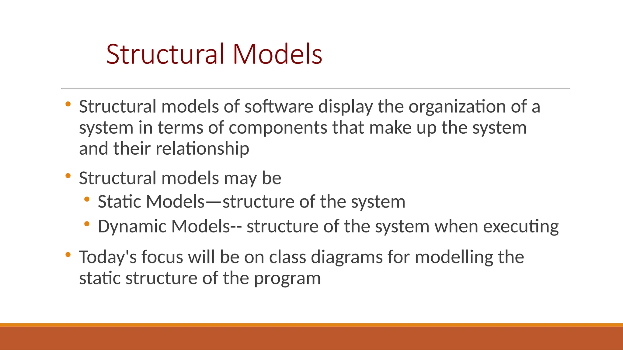 Structural Models

Structural models of software display the organization of a
system in terms of components that make up the system
and their relationship

Structural models may be

Static Models—structure of the system

Dynamic Models-- structure of the system when executing

Today's focus will be on class diagrams for modelling the
static structure of the program
 