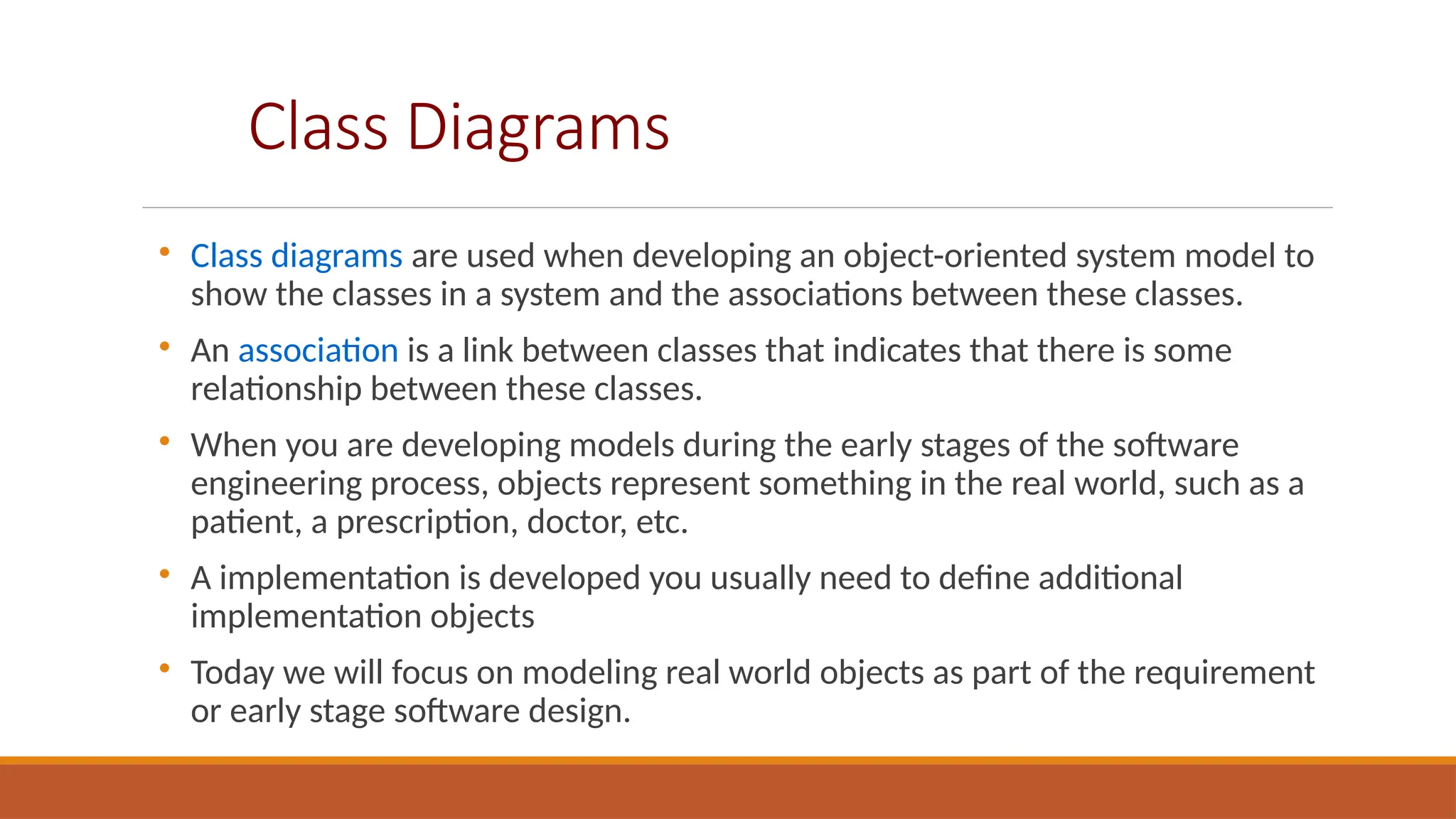 Class Diagrams

Class diagrams are used when developing an object-oriented system model to
show the classes in a system and the associations between these classes.

An association is a link between classes that indicates that there is some
relationship between these classes.

When you are developing models during the early stages of the software
engineering process, objects represent something in the real world, such as a
patient, a prescription, doctor, etc.

A implementation is developed you usually need to define additional
implementation objects

Today we will focus on modeling real world objects as part of the requirement
or early stage software design.
 