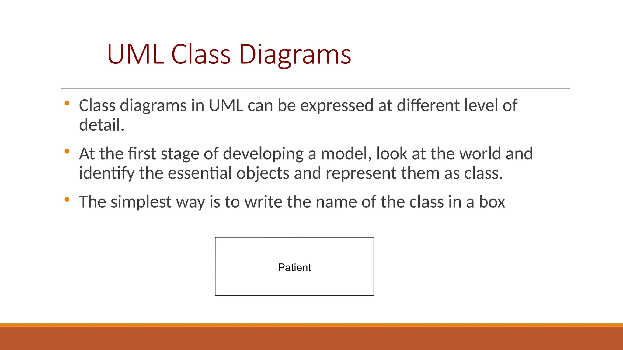 UML Class Diagrams

Class diagrams in UML can be expressed at different level of
detail.

At the first stage of developing a model, look at the world and
identify the essential objects and represent them as class.

The simplest way is to write the name of the class in a box
Patient
 