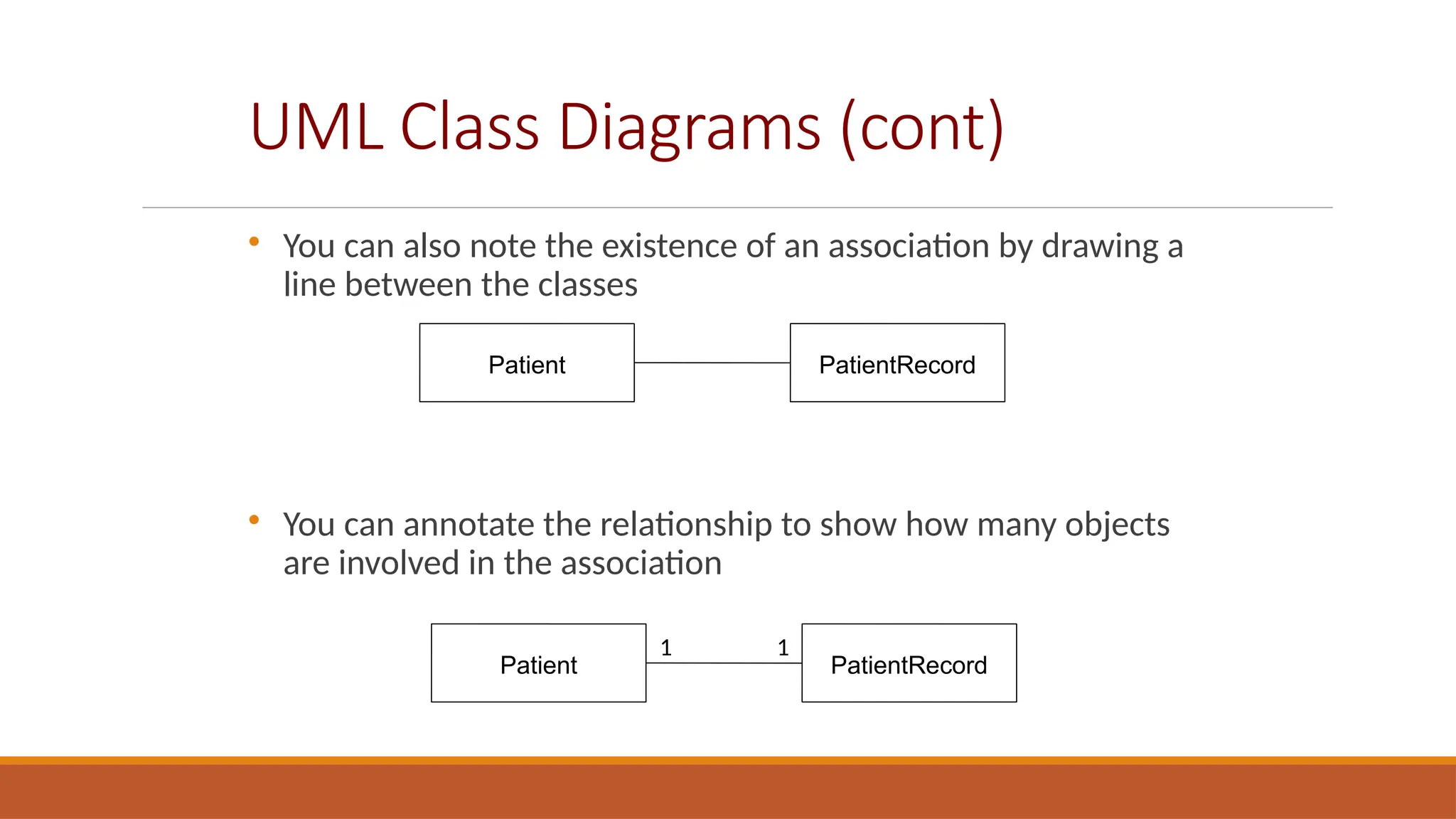 UML Class Diagrams (cont)

You can also note the existence of an association by drawing a
line between the classes

You can annotate the relationship to show how many objects
are involved in the association
Patient PatientRecord
Patient PatientRecord
1 1
 