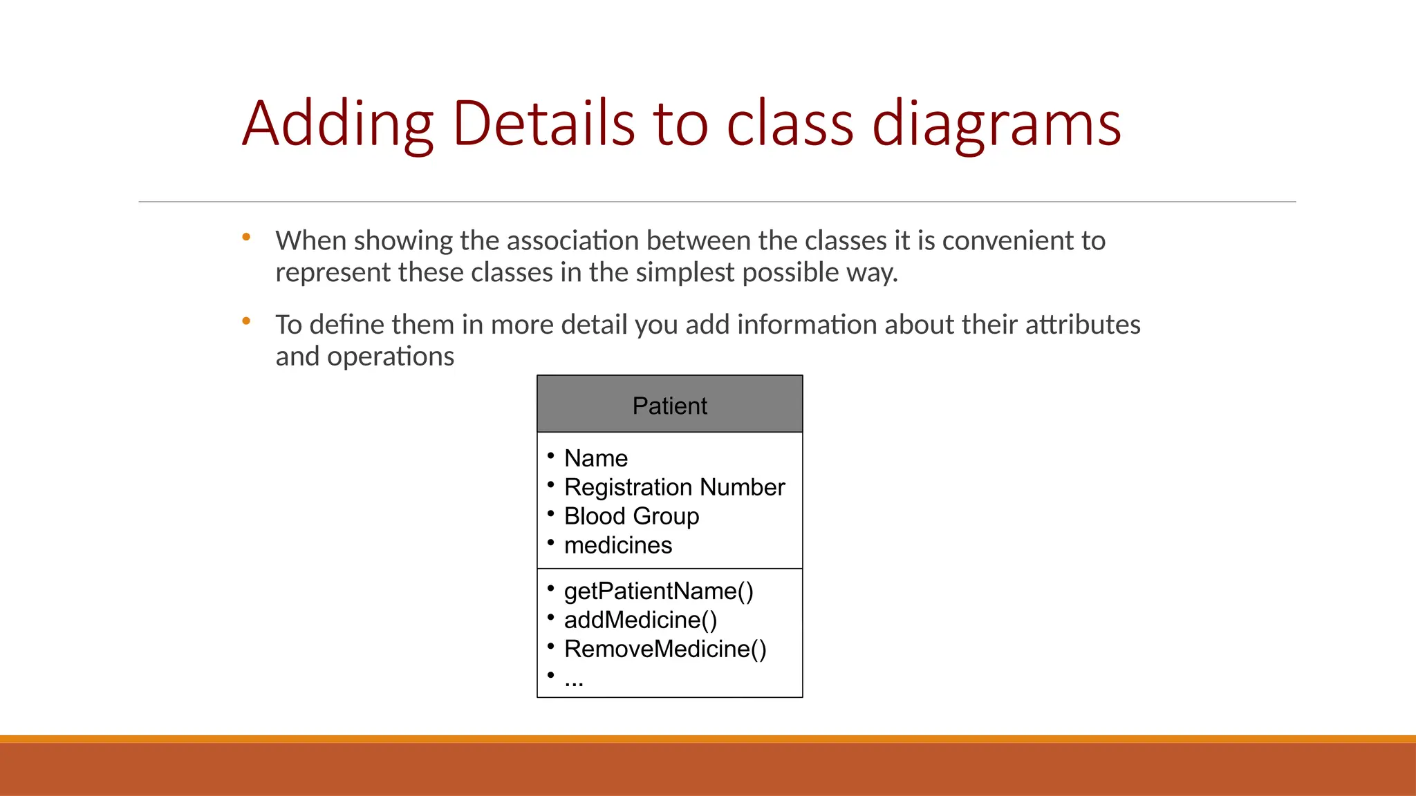 Adding Details to class diagrams

When showing the association between the classes it is convenient to
represent these classes in the simplest possible way.

To define them in more detail you add information about their attributes
and operations
Patient

Name

Registration Number

Blood Group

medicines

getPatientName()

addMedicine()

RemoveMedicine()

...
 