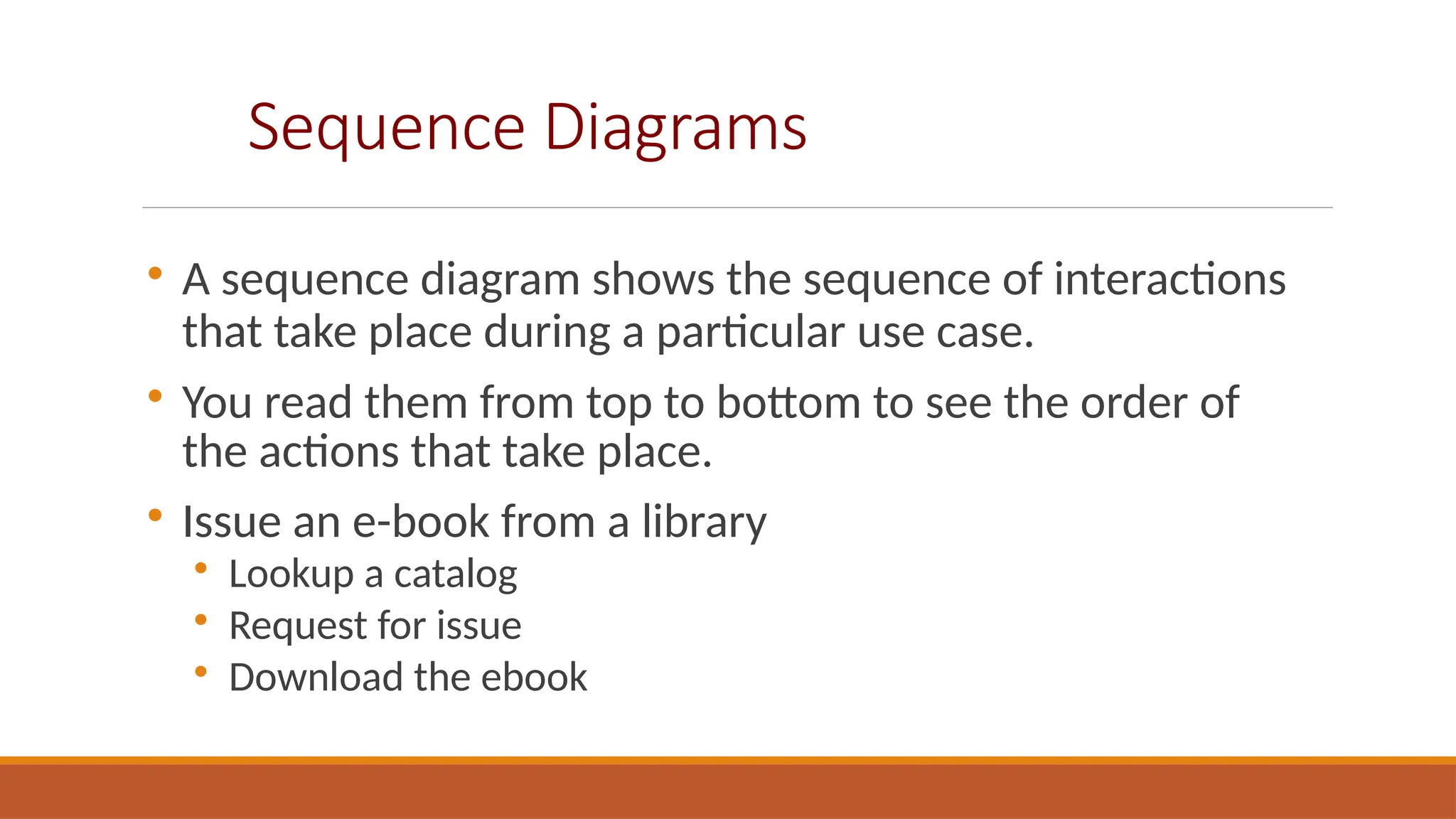 Sequence Diagrams

A sequence diagram shows the sequence of interactions
that take place during a particular use case.

You read them from top to bottom to see the order of
the actions that take place.

Issue an e-book from a library

Lookup a catalog

Request for issue

Download the ebook
 