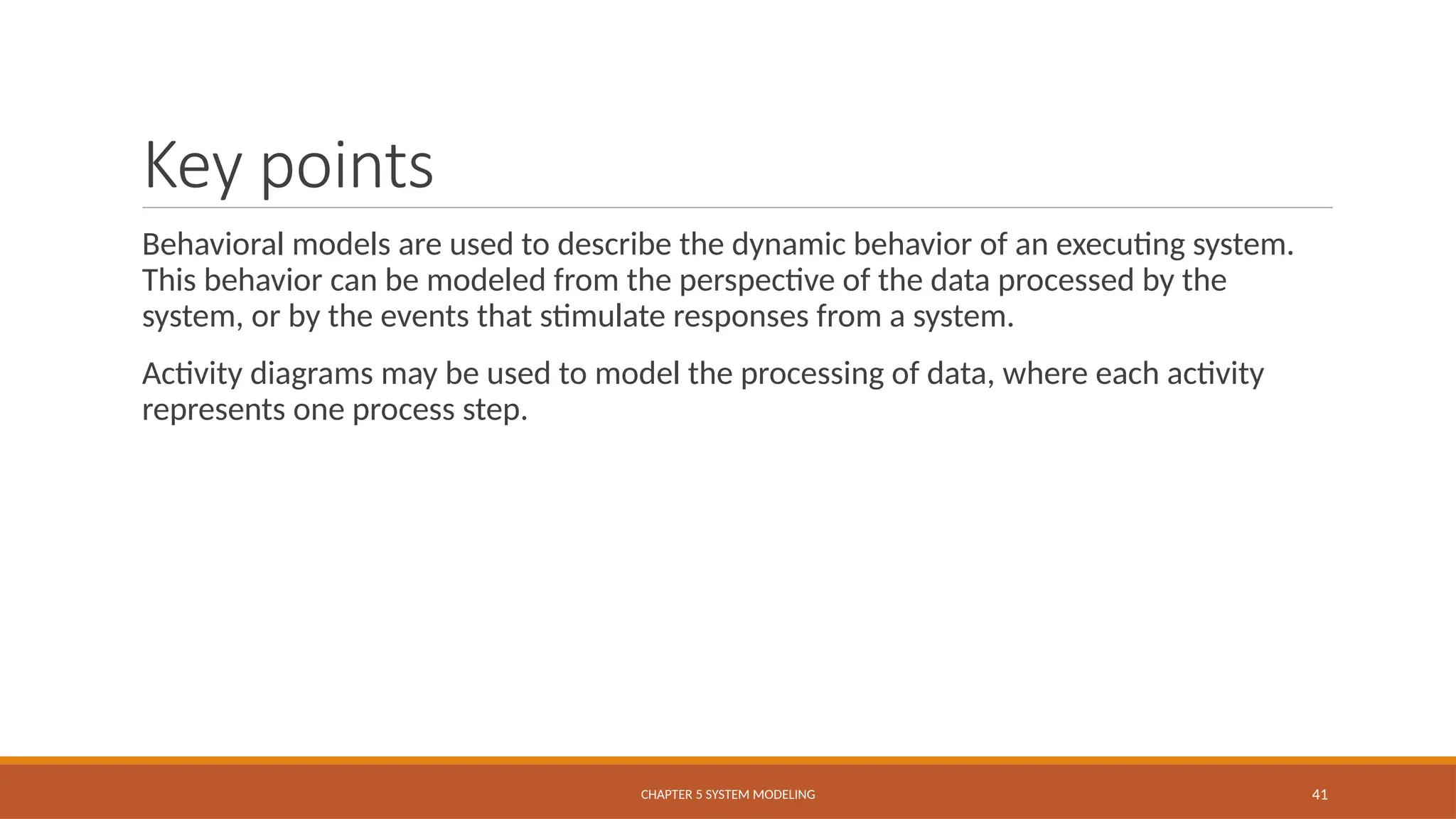 Key points
Behavioral models are used to describe the dynamic behavior of an executing system.
This behavior can be modeled from the perspective of the data processed by the
system, or by the events that stimulate responses from a system.
Activity diagrams may be used to model the processing of data, where each activity
represents one process step.
CHAPTER 5 SYSTEM MODELING 41
 