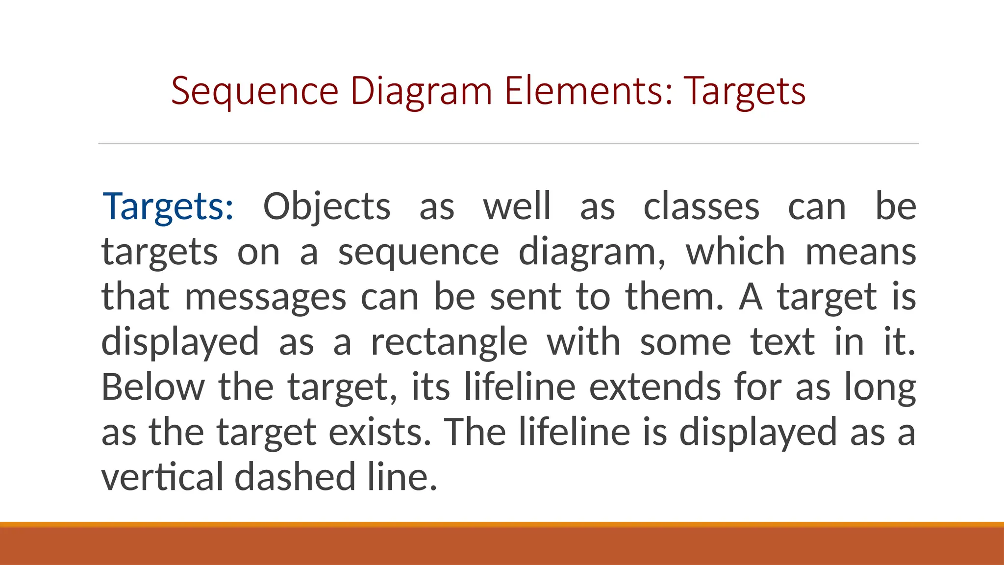 Sequence Diagram Elements: Targets
Targets: Objects as well as classes can be
targets on a sequence diagram, which means
that messages can be sent to them. A target is
displayed as a rectangle with some text in it.
Below the target, its lifeline extends for as long
as the target exists. The lifeline is displayed as a
vertical dashed line.
 