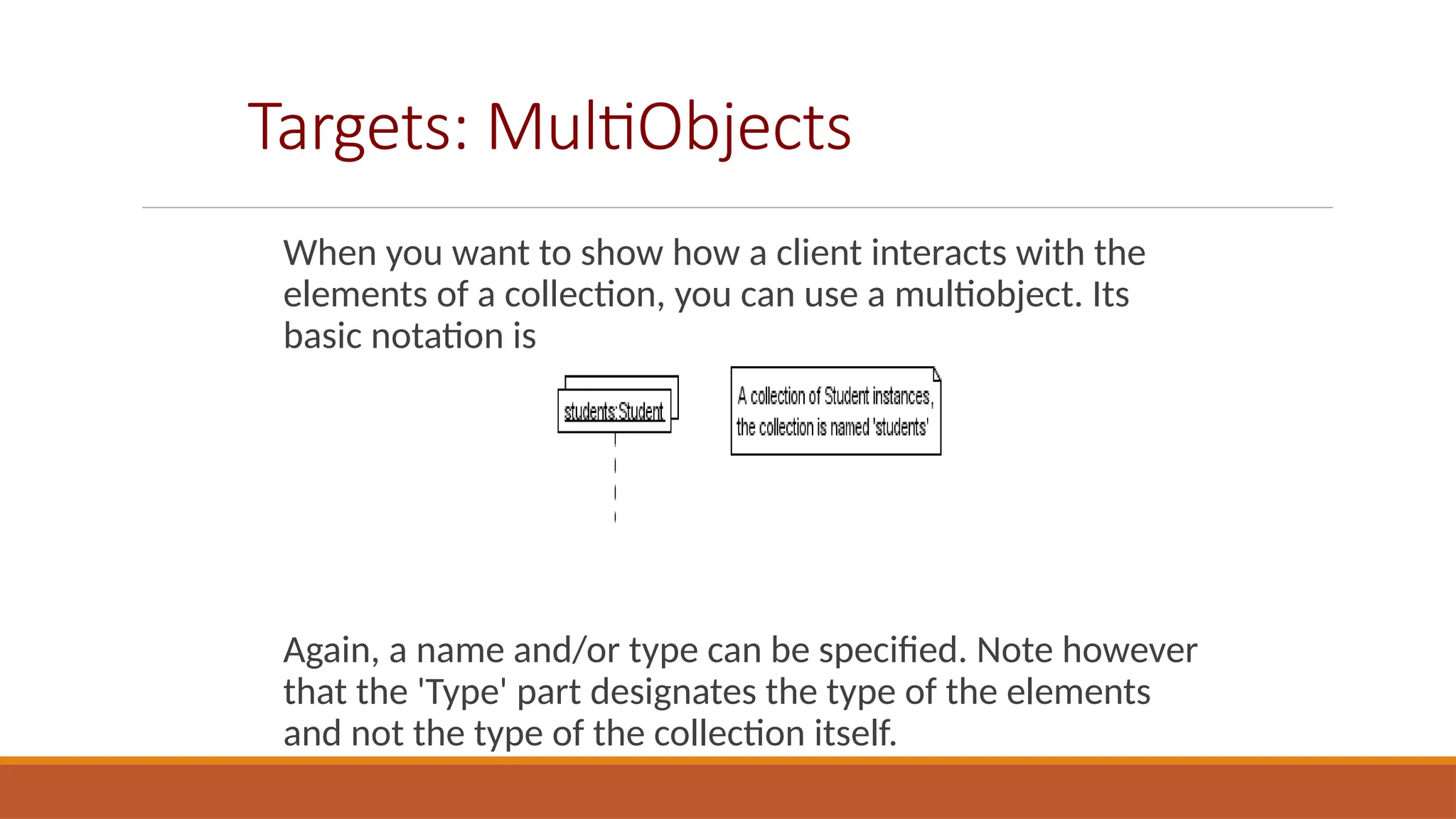 Targets: MultiObjects
When you want to show how a client interacts with the
elements of a collection, you can use a multiobject. Its
basic notation is
Again, a name and/or type can be specified. Note however
that the 'Type' part designates the type of the elements
and not the type of the collection itself.
 