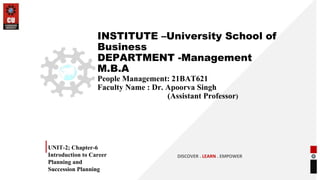 INSTITUTE –University School of
Business
DEPARTMENT -Management
M.B.A
People Management: 21BAT621
Faculty Name : Dr. Apoorva Singh
(Assistant Professor)
UNIT-2; Chapter-6
Introduction to Career
Planning and
Succession Planning
DISCOVER . LEARN . EMPOWER
 