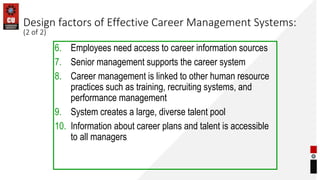 Design factors of Effective Career Management Systems:
(2 of 2)
6. Employees need access to career information sources
7. Senior management supports the career system
8. Career management is linked to other human resource
practices such as training, recruiting systems, and
performance management
9. System creates a large, diverse talent pool
10. Information about career plans and talent is accessible
to all managers
 