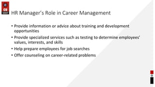 HR Manager’s Role in Career Management
• Provide information or advice about training and development
opportunities
• Provide specialized services such as testing to determine employees’
values, interests, and skills
• Help prepare employees for job searches
• Offer counseling on career-related problems
 